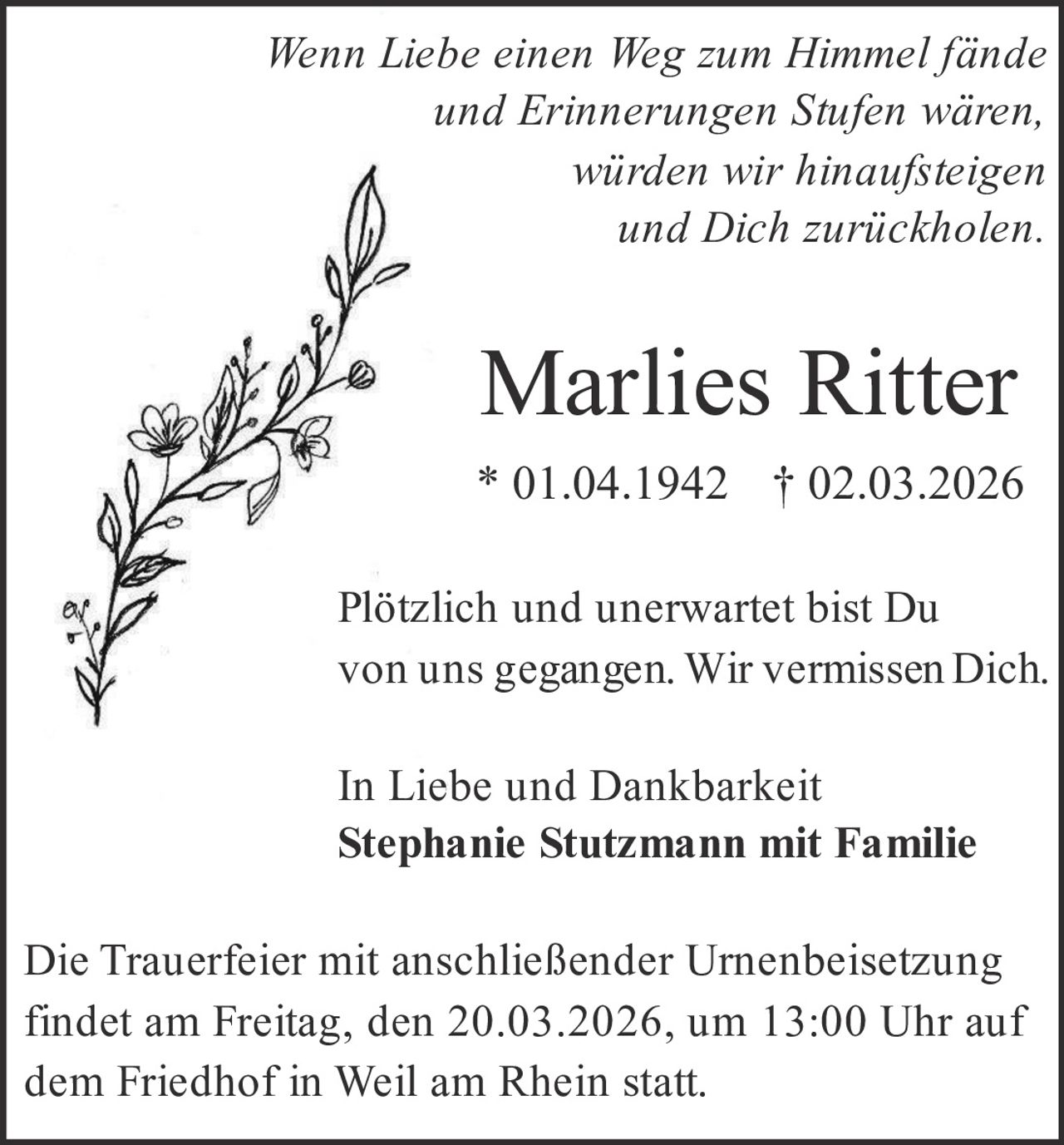 Wenn Liebe einen Weg zum Himmel fände
und Erinnerungen Stufen wären,
würden wir hinaufsteigen
und Dich zurückholen.

Marlies Ritter
* 01.04.1942 † 02.03.2026
Plötzlich und unerwartet bist Du
von uns gegangen. Wir vermissen Dich.
In Liebe und Dankbarkeit
Stephanie Stutzmann mit Familie
Die Trauerfeier mit anschließender Urnenbeisetzung
findet am Freitag, den 20.03.2026, um 13:00 Uhr auf
dem Friedhof in Weil am Rhein statt.