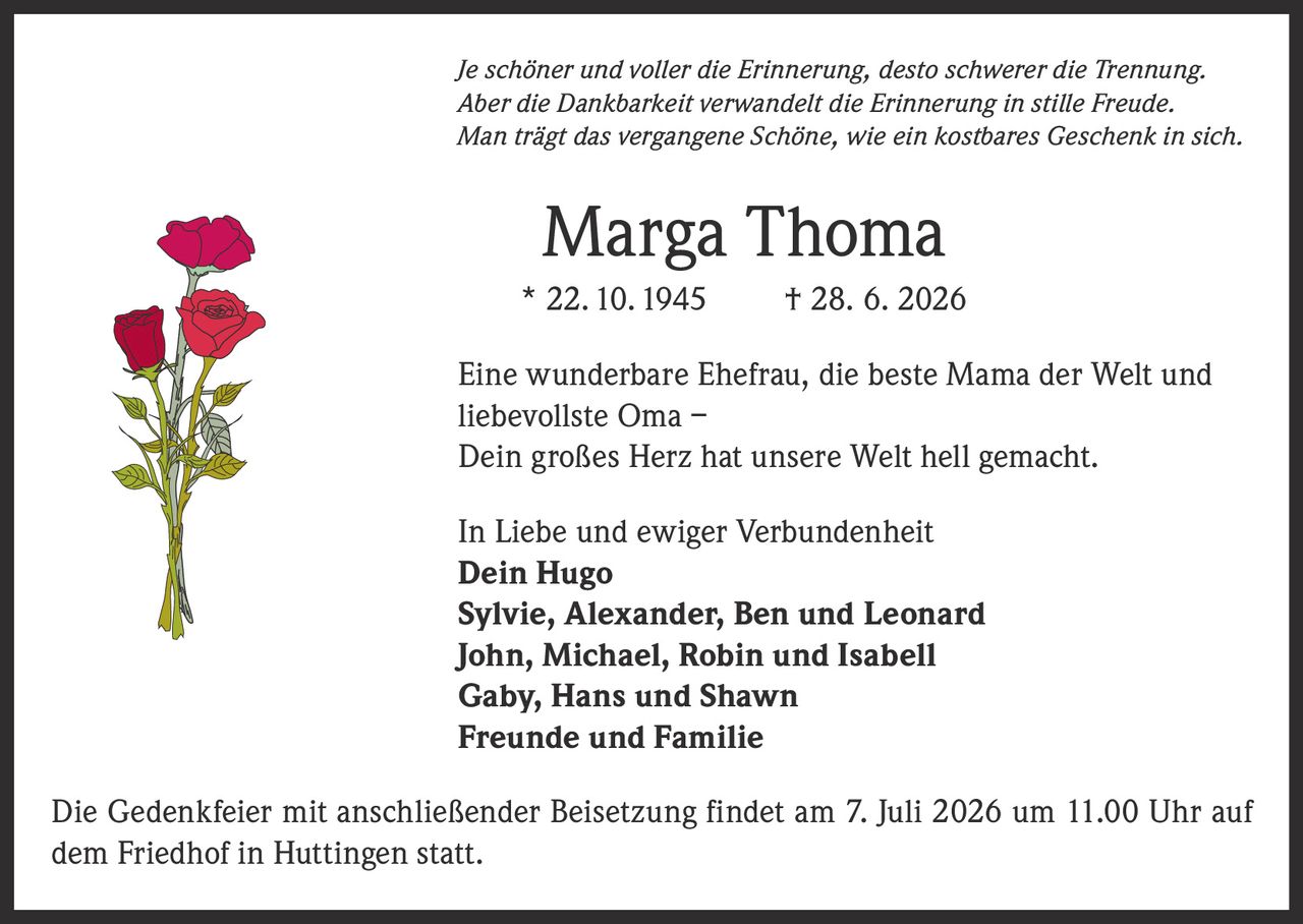 <p><i>Je schöner und voller die Erinnerung, desto schwerer die Trennung.<br>Aber die Dankbarkeit verwandelt die Erinnerung in stille Freude.<br>Man trägt das vergangene Schöne, wie ein kostbares Geschenk in sich.</i></p><p><strong>Marga Thoma</strong><br>* 22.10.1945 † 28. 6. 2026</p><p>Eine wunderbare Ehefrau, die beste Mama der Welt und liebevollste Oma –<br>Dein großes Herz hat unsere Welt hell gemacht.</p><p>In Liebe und ewiger Verbundenheit<br><strong>Dein Hugo</strong><br><strong>Sylvie, Alexander, Ben und Leonard</strong><br><strong>John, Michael, Robin und Isabell</strong><br><strong>Gaby, Hans und Shawn</strong><br><strong>Freunde und Familie</strong></p><p>Die Gedenkfeier mit anschließender Beisetzung findet am 7. Juli 2026 um 11.00 Uhr auf dem Friedhof in Huttingen statt.</p>