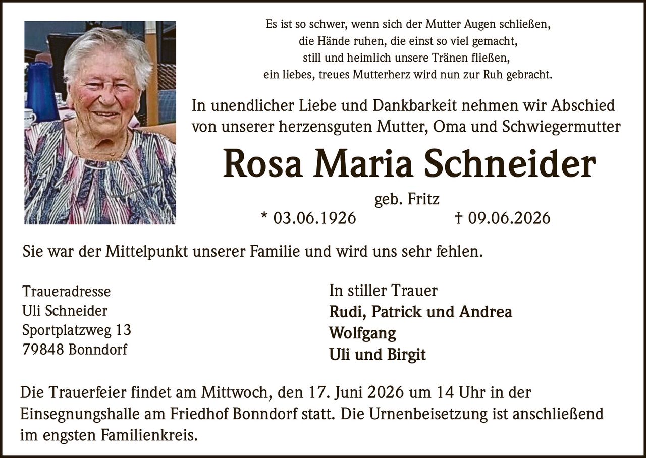 <p>Es ist so schwer, wenn sich der Mutter Augen schließen,<br/>die Hände ruhen, die einst so viel gemacht,<br/>still und heimlich unsere Tränen fließen,<br/>ein liebes, treues Mutterherz wird nun zur Ruh gebracht.</p>

<p>In unendlicher Liebe und Dankbarkeit nehmen wir Abschied<br/>von unserer herzensguten Mutter, Oma und Schwiegermutter<br/><strong>Rosa Maria Schneider</strong><br/>geb. Fritz<br/>* 03.06.1926 † 09.06.2026</p>

<p>Sie war der Mittelpunkt unserer Familie und wird uns sehr fehlen.</p>

<p><strong>In stiller Trauer</strong><br/>Rudi, Patrick und Andrea<br/>Wolfgang<br/>Uli und Birgit</p>

<p><strong>Traueradresse</strong><br/>Uli Schneider<br/>Sportplatzweg 13<br/>79848 Bonndorf</p>

<p>Die Trauerfeier findet am Mittwoch, den 17. Juni 2026 um 14 Uhr in der<br/>Einsegnungshalle am Friedhof Bonndorf statt. Die Urnenbeisetzung ist anschließend<br/>im engsten Familienkreis.</p>