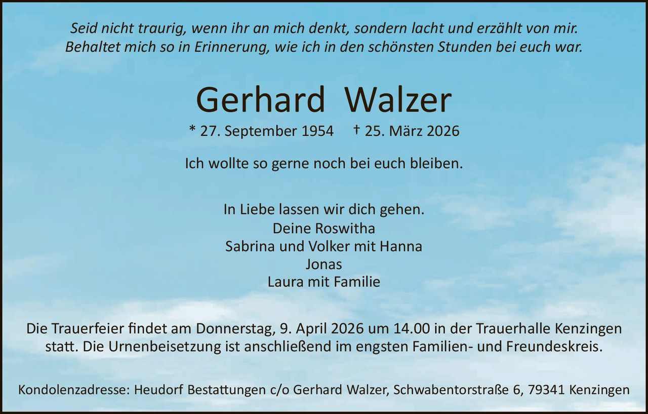 Seid nicht traurig, wenn ihr an mich denkt, sondern lacht und erzählt von mir.
Behaltet mich so in Erinnerung, wie ich in den schönsten Stunden bei euch war.

Gerhard Walzer
* 27. September 1954

† 25. März 2026

Ich wollte so gerne noch bei euch bleiben.
In Liebe lassen wir dich gehen.
Deine Roswitha
Sabrina und Volker mit Hanna
Jonas
Laura mit Familie
Die Trauerfeier ﬁndet am Donnerstag, 9. April 2026 um 14.00 in der Trauerhalle Kenzingen
sta�. Die Urnenbeisetzung ist anschließend im engsten Familien­ und Freundeskreis.
Kondolenzadresse: Heudorf Besta�ungen c/o Gerhard Walzer, Schwabentorstraße 6, 79341 Kenzingen