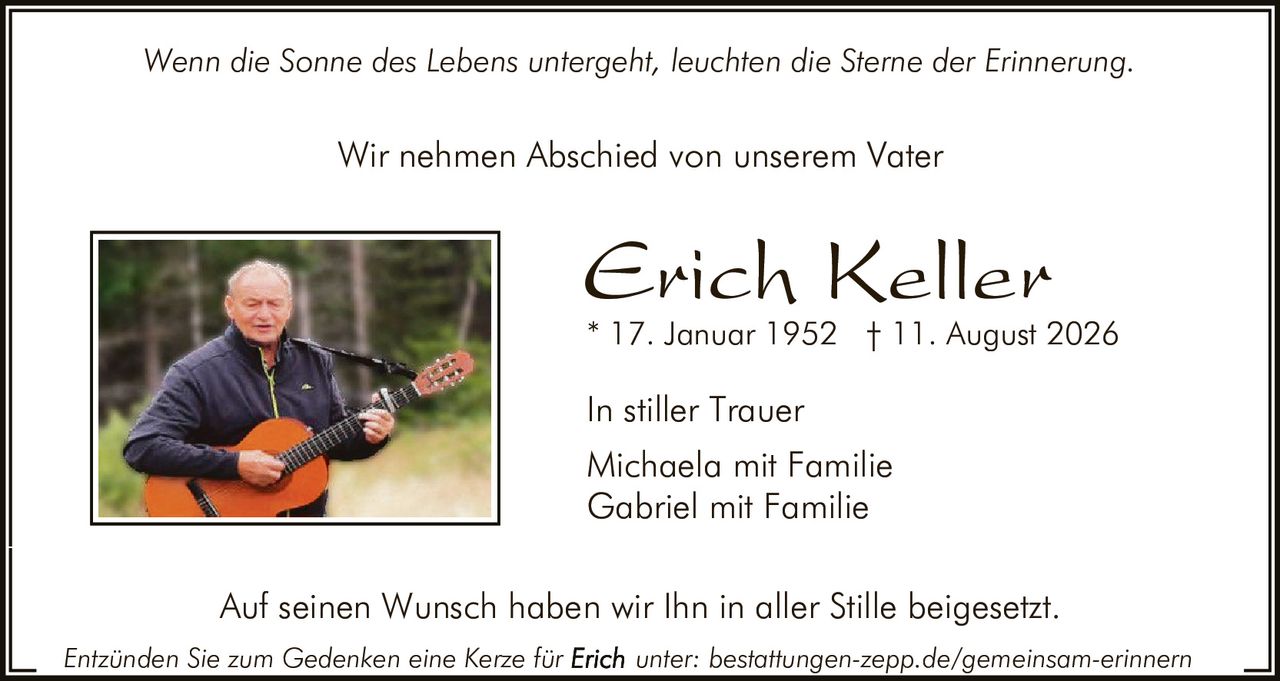 <p><i>Wenn die Sonne des Lebens untergeht, leuchten die Sterne der Erinnerung.</i></p>

<p>Wir nehmen Abschied von unserem Vater</p>

<p><strong>Erich Keller</strong></p>

<p>* 17. Januar 1952 † 11. August 2026</p>

<p>In stiller Trauer<br>
Michaela mit Familie<br>
Gabriel mit Familie</p>

<p>Auf seinen Wunsch haben wir Ihn in aller Stille beigesetzt.</p>

<p>Entzünden Sie zum Gedenken eine Kerze für <strong>Erich</strong> unter: bestattungen-zepp.de/gemeinsam-erinnern</p>