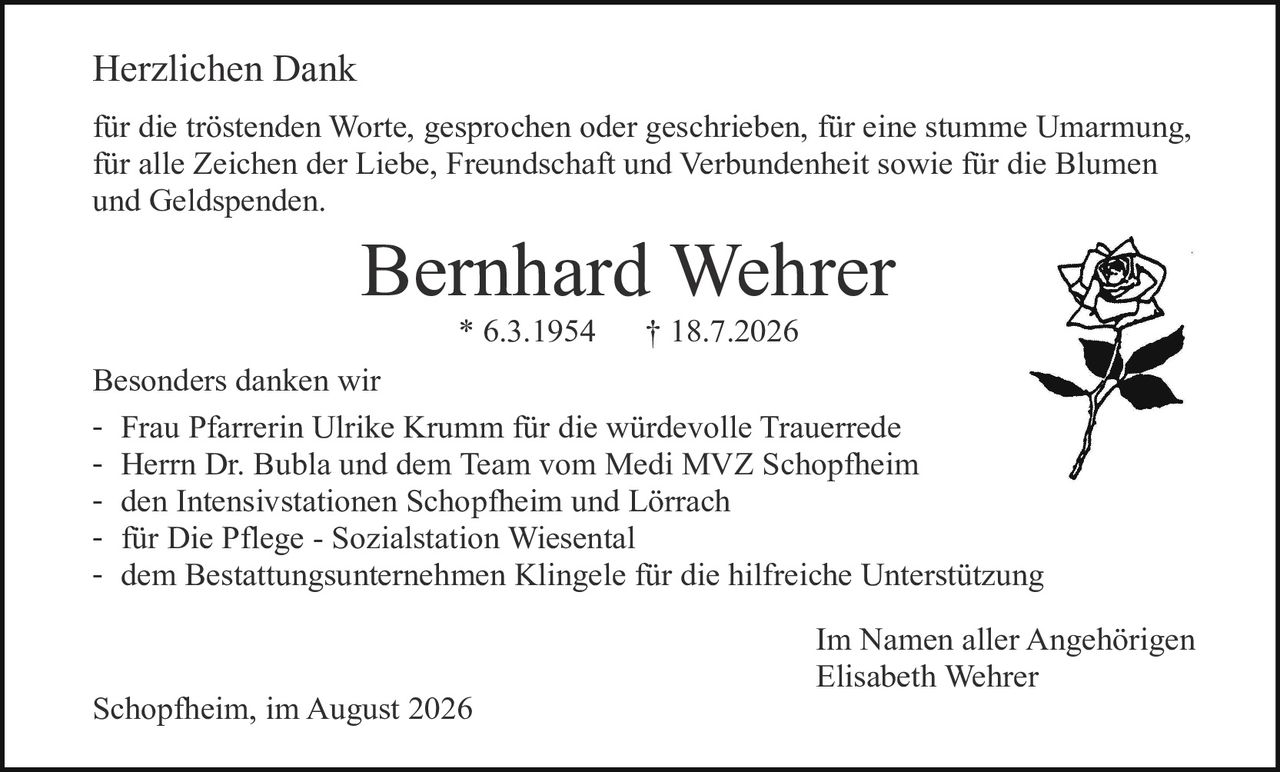 <p>Herzlichen Dank</p>

<p>für die tröstenden Worte, gesprochen oder geschrieben, für eine stumme Umarmung, für alle Zeichen der Liebe, Freundschaft und Verbundenheit sowie für die Blumen und Geldspenden.</p>

<p><strong>Bernhard Wehrer</strong><br>
* 6.3.1954    † 18.7.2026</p>

<p>Besonders danken wir</p>
<ul>
<li>Frau Pfarrerin Ulrike Krumm für die würdevolle Trauerrede</li>
<li>Herrn Dr. Bubla und dem Team vom Medi MVZ Schopfheim</li>
<li>den Intensivstationen Schopfheim und Lörrach</li>
<li>für Die Pflege - Sozialstation Wiesental</li>
<li>dem Bestattungsunternehmen Klingele für die hilfreiche Unterstützung</li>
</ul>

<p>Im Namen aller Angehörigen<br>
Elisabeth Wehrer</p>

<p>Schopfheim, im August 2026</p>