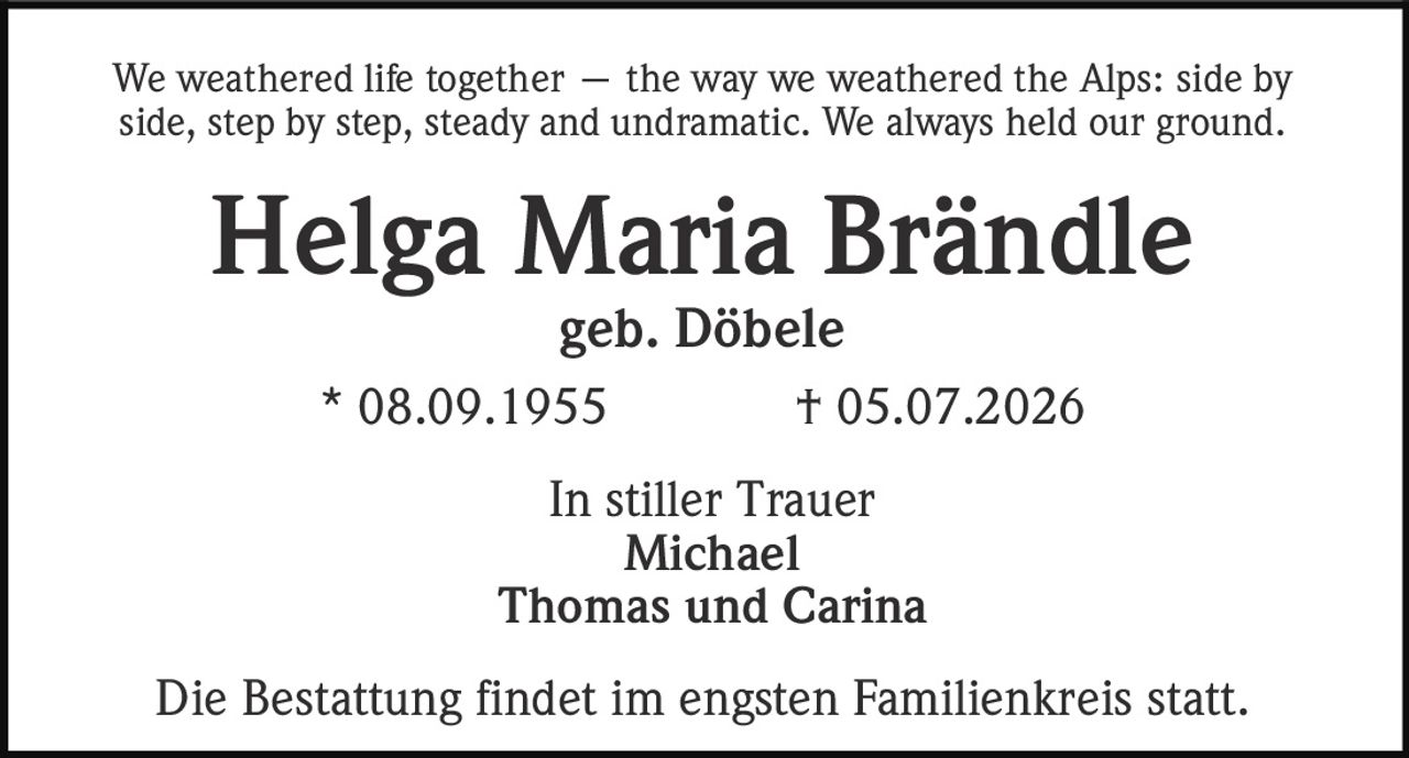 <p>We weathered life together — the way we weathered the Alps: side by side, step by step, steady and undramatic. We always held our ground.</p><p><strong>Helga Maria Brändle</strong><br>geb. Döbele<br>* 08.09.1955 † 05.07.2026</p><p>In stiller Trauer<br>Michael<br>Thomas und Carina</p><p>Die Bestattung findet im engsten Familienkreis statt.</p>