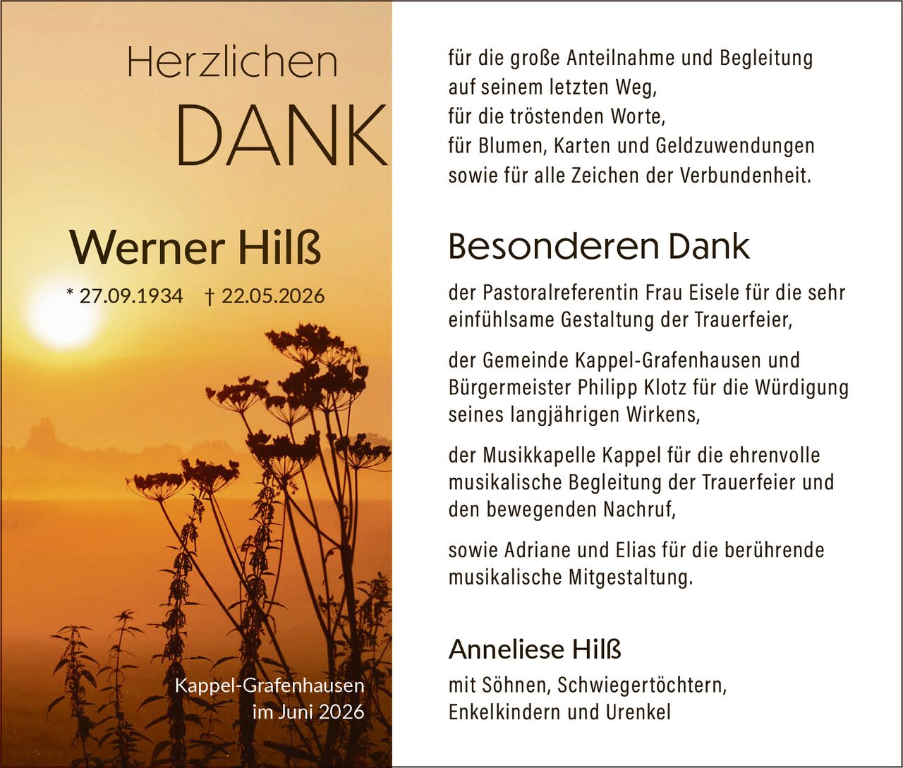 <p><strong>Herzlichen DANK</strong></p><p>für die große Anteilnahme und Begleitung auf seinem letzten Weg,<br>für die tröstenden Worte,<br>für Blumen, Karten und Geldzuwendungen<br>sowie für alle Zeichen der Verbundenheit.</p><p><strong>Besonderen Dank</strong></p><p>der Pastoralreferentin Frau Eisele für die sehr einfühlsame Gestaltung der Trauerfeier,<br>der Gemeinde Kappel-Grafenhausen und Bürgermeister Philipp Klotz für die Würdigung seines langjährigen Wirkens,<br>der Musikkapelle Kappel für die ehrenvolle musikalische Begleitung der Trauerfeier und den bewegenden Nachruf,<br>sowie Adriane und Elias für die berührende musikalische Mitgestaltung.</p><p>Anneliese Hilß<br>mit Söhnen, Schwiegertöchtern, Enkelkindern und Urenkel</p><p><i>* 27.09.1934 † 22.05.2026</i><br>Kappel-Grafenhausen<br>im Juni 2026</p>