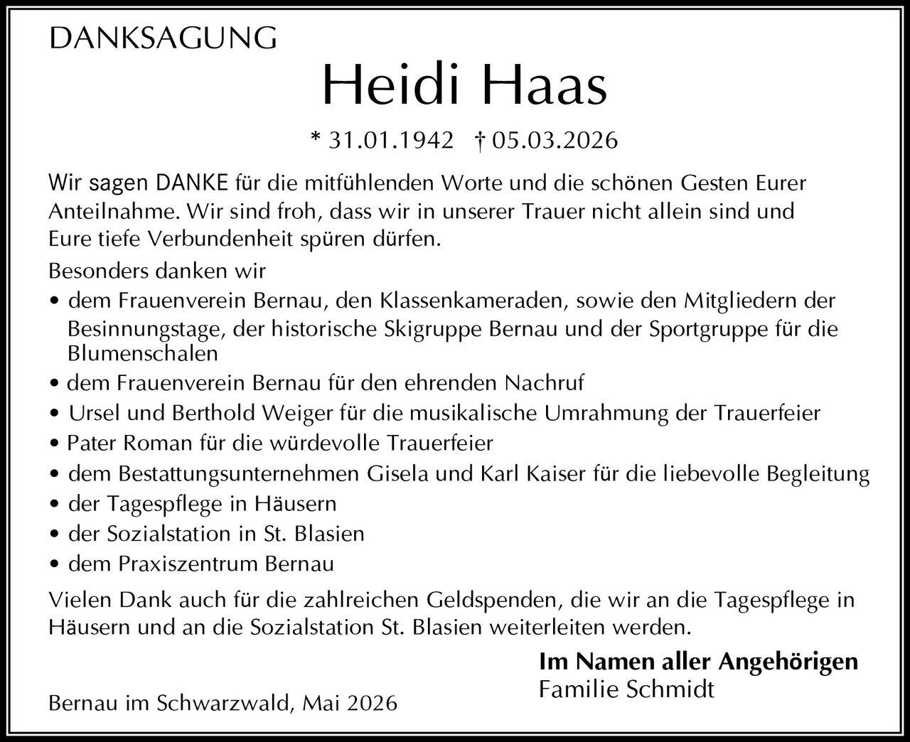 <p>DANKSAGUNG</p><p><strong>Heidi Haas</strong><br>* 31.01.1942 † 05.03.2026</p><p>Wir sagen DANKE für die mitfühlenden Worte und die schönen Gesten Eurer Anteilnahme. Wir sind froh, dass wir in unserer Trauer nicht allein sind und Eure tiefe Verbundenheit spüren dürfen.</p><p>Besonders danken wir<br>• dem Frauenverein Bernau, den Klassenkameraden, sowie den Mitgliedern der Besinnungstage, der historische Skigruppe Bernau und der Sportgruppe für die Blumenschalen<br>• dem Frauenverein Bernau für den ehrenden Nachruf<br>• Ursel und Berthold Weiger für die musikalische Umrahmung der Trauerfeier<br>• Pater Roman für die würdevolle Trauerfeier<br>• dem Bestattungsunternehmen Gisela und Karl Kaiser für die liebevolle Begleitung<br>• der Tagespflege in Häusern<br>• der Sozialstation in St. Blasien<br>• dem Praxiszentrum Bernau</p><p>Vielen Dank auch für die zahlreichen Geldspenden, die wir an die Tagespflege in Häusern und an die Sozialstation St. Blasien weiterleiten werden.</p><p><strong>Im Namen aller Angehörigen</strong><br>Familie Schmidt</p><p>Bernau im Schwarzwald, Mai 2026</p>
