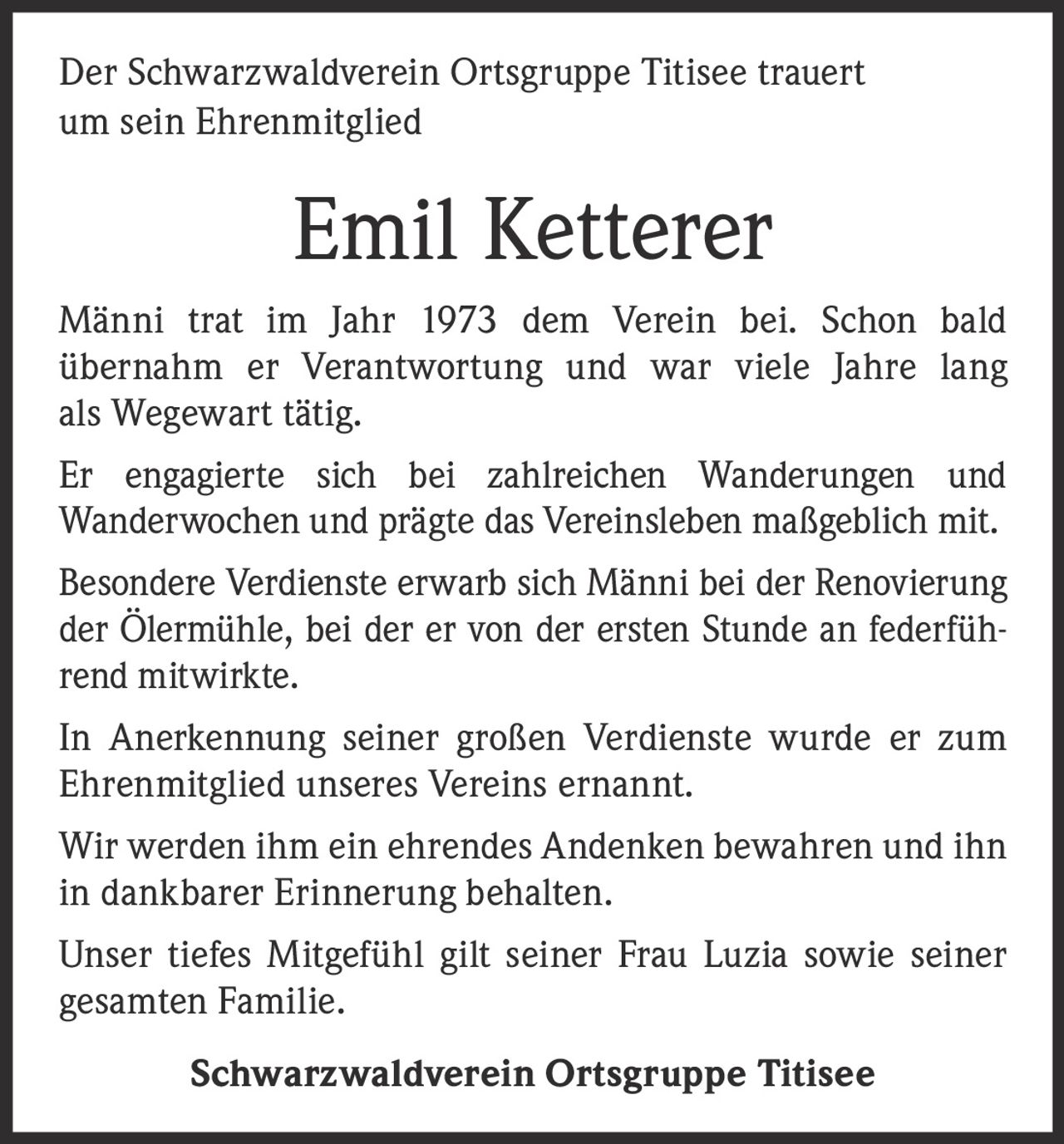 <p>Der Schwarzwaldverein Ortsgruppe Titisee trauert um sein Ehrenmitglied</p><p>Männi trat im Jahr 1973 dem Verein bei. Schon bald übernahm er Verantwortung und war viele Jahre lang als Wegewart tätig.</p><p>Er engagierte sich bei zahlreichen Wanderungen und Wanderwochen und prägte das Vereinsleben maßgeblich mit.</p><p>Besondere Verdienste erwarb sich Männi bei der Renovierung der Ölermühle, bei der er von der ersten Stunde an federführend mitwirkte.</p><p>In Anerkennung seiner großen Verdienste wurde er zum Ehrenmitglied unseres Vereins ernannt.</p><p>Wir werden ihm ein ehrendes Andenken bewahren und ihn in dankbarer Erinnerung behalten.</p><p>Unser tiefes Mitgefühl gilt seiner Frau Luzia sowie seiner gesamten Familie.</p><p>Schwarzwaldverein Ortsgruppe Titisee</p>