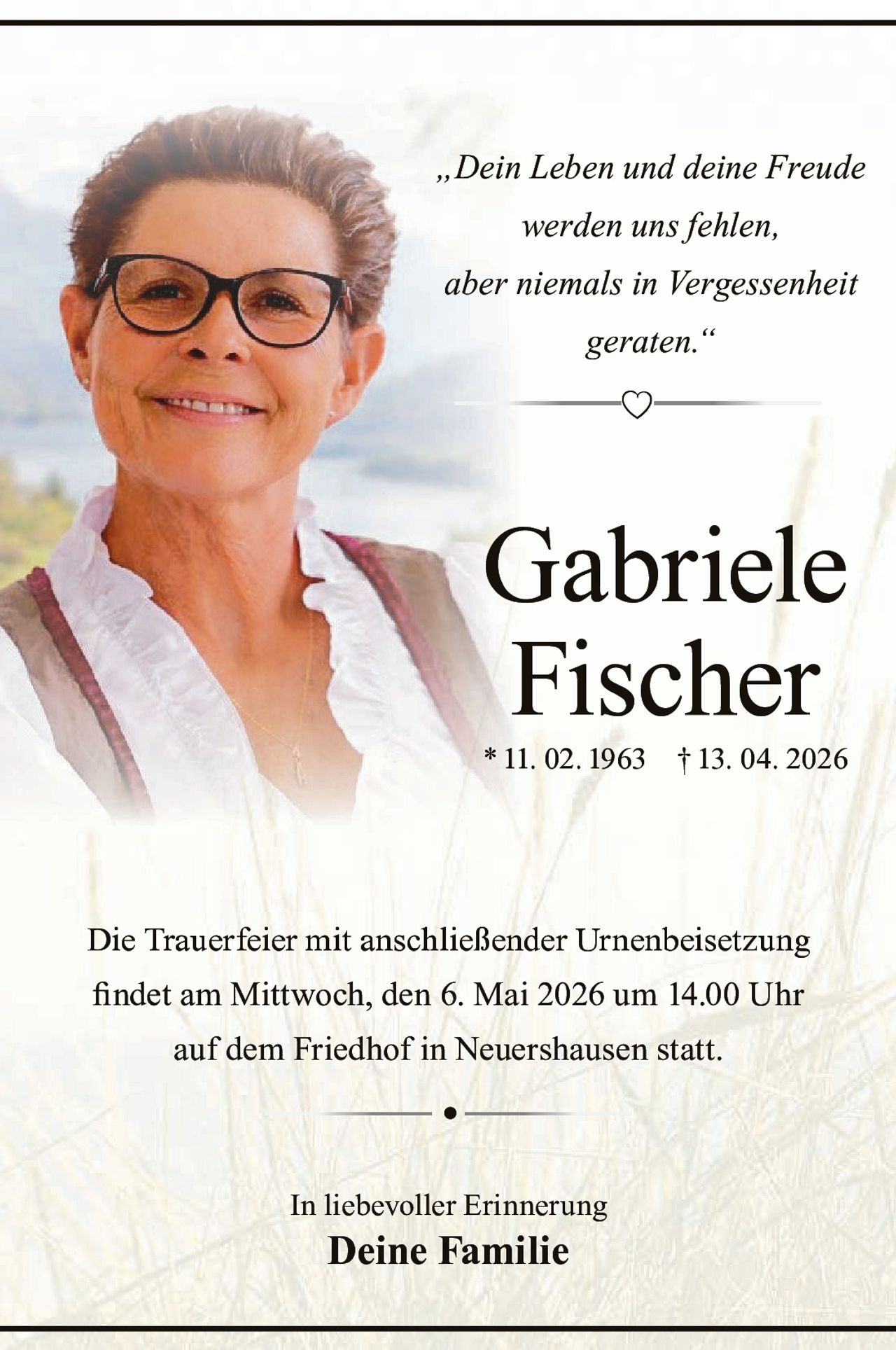 „Dein Leben und deine Freude
werden uns fehlen,
aber niemals in Vergessenheit
geraten.“

Gabriele
Fischer
* 11. 02. 1963 † 13. 04. 2026

Die Trauerfeier mit anschließender Urnenbeisetzung
¿QGHWDP0LWWZRFKGHQ0DLXP8KU
DXIGHP)ULHGKRILQ1HXHUVKDXVHQVWDWW
•
,QOLHEHYROOHU(ULQQHUXQJ

Deine Familie