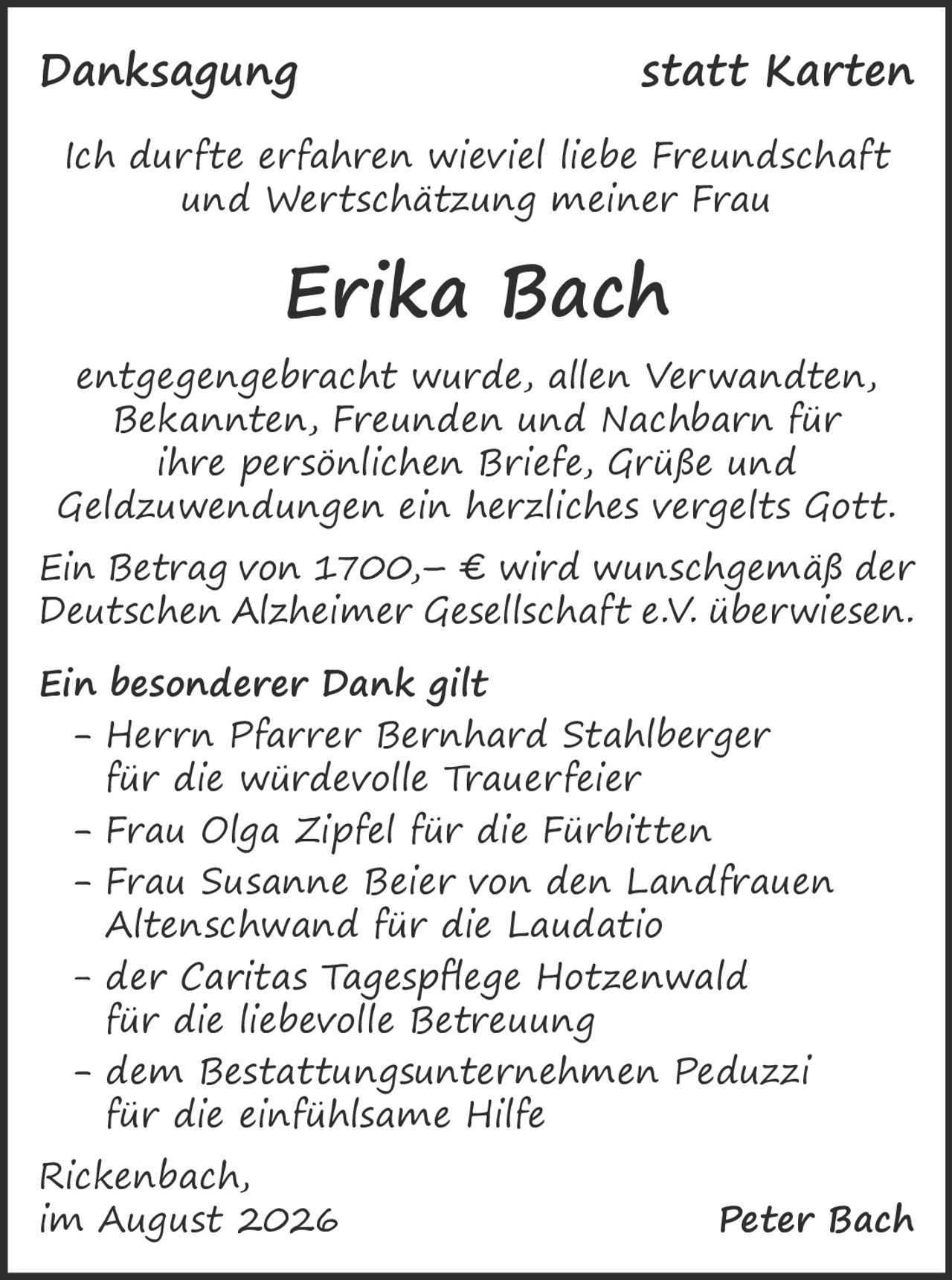 <p><strong>Danksagung statt Karten</strong></p>

<p>Ich durfte erfahren wieviel liebe Freundschaft und Wertschätzung meiner Frau</p>

<p><strong>Erika Bach</strong></p>

<p>entgegengebracht wurde, allen Verwandten, Bekannten, Freunden und Nachbarn für ihre persönlichen Briefe, Grüße und Geldzuwendungen ein herzliches vergelts Gott.</p>

<p>Ein Betrag von 1700,– € wird wunschgemäß der Deutschen Alzheimer Gesellschaft e.V. überwiesen.</p>

<p><strong>Ein besonderer Dank gilt</strong></p>

<p>- Herrn Pfarrer Bernhard Stahlberger für die würdevolle Trauerfeier<br>
- Frau Olga Zipfel für die Fürbitten<br>
- Frau Susanne Beier von den Landfrauen Altenschwand für die Laudatio<br>
- der Caritas Tagespflege Hotzenwald für die liebevolle Betreuung<br>
- dem Bestattungsunternehmen Peduzzi für die einfühlsame Hilfe</p>

<p>Rickenbach,<br>
im August 2026 <strong>Peter Bach</strong></p>