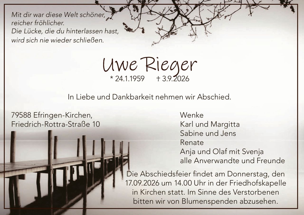 <p><i>Mit dir war diese Welt schöner, reicher fröhlicher.<br>Die Lücke, die du hinterlassen hast, wird sich nie wieder schließen</i></p><p><strong>Uwe Rieger</strong><br>* 24.1.1959 † 3.9.2026</p><p>In Liebe und Dankbarkeit nehmen wir Abschied.</p><p>79588 Efringen-Kirchen, Wenke<br>Friedrich-Rottra-Straße 10<br>Karl und Margitta<br>Sabine und Jens<br>Renate<br>Anja und Olaf mit Svenja<br>alle Anverwandte und Freunde</p><p>Die Abschiedsfeier findet am Donnerstag, den 17.09.2026 um 14.00 Uhr in der Friedhofskapelle in Kirchen statt. Im Sinne des Verstorbenen bitten wir von Blumenspenden abzusehen.</p>