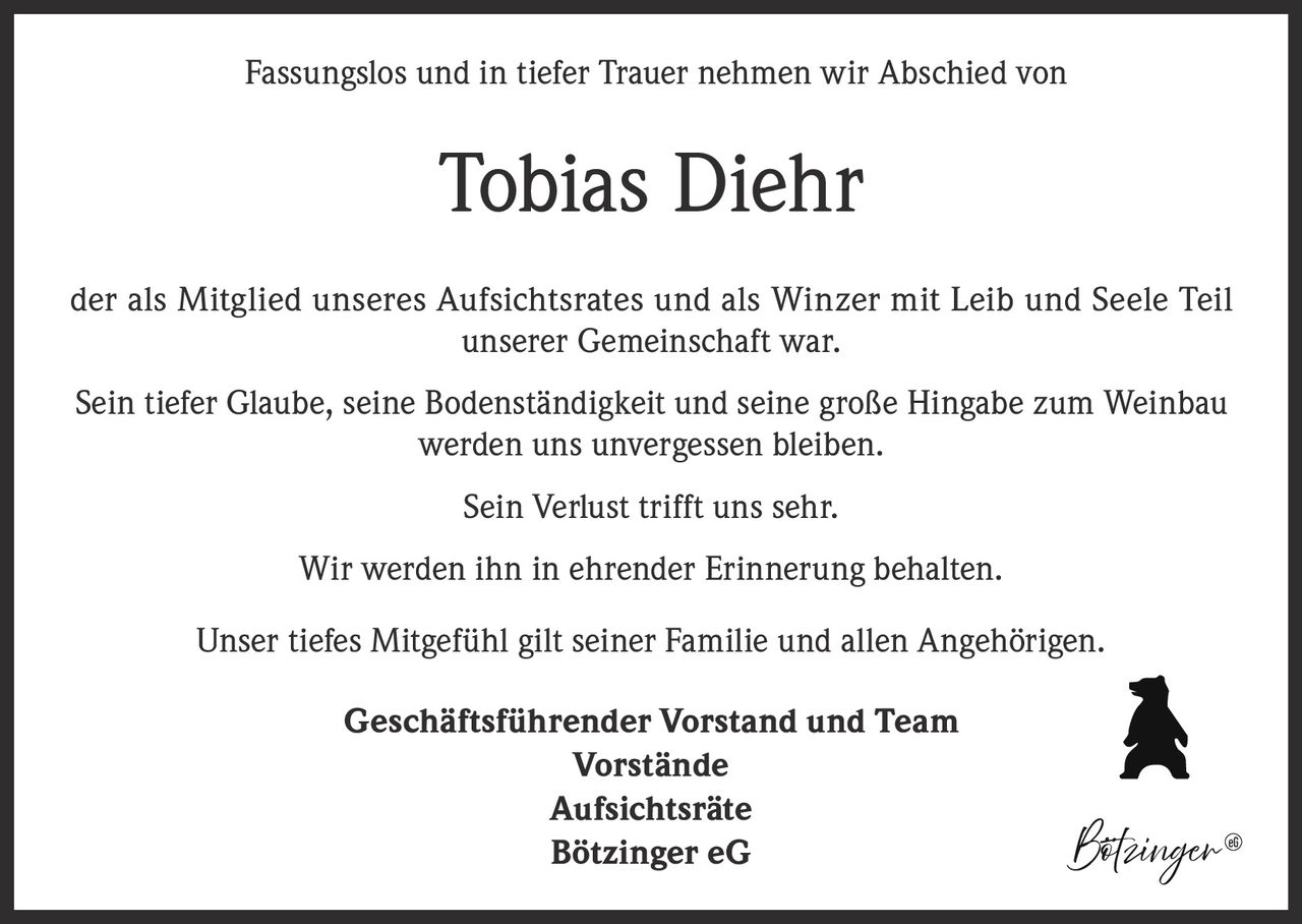 <p>Fassungslos und in tiefer Trauer nehmen wir Abschied von</p><p><strong>Tobias Diehr</strong></p><p>der als Mitglied unseres Aufsichtsrates und als Winzer mit Leib und Seele Teil unserer Gemeinschaft war.</p><p>Sein tiefer Glaube, seine Bodenständigkeit und seine große Hingabe zum Weinbau werden uns unvergessen bleiben.</p><p>Sein Verlust trifft uns sehr.</p><p>Wir werden ihn in ehrender Erinnerung behalten.</p><p>Unser tiefes Mitgefühl gilt seiner Familie und allen Angehörigen.</p><p>Geschäftsführender Vorstand und Team<br>Vorstände<br>Aufsichtsräte<br>Bötzinger eG</p>