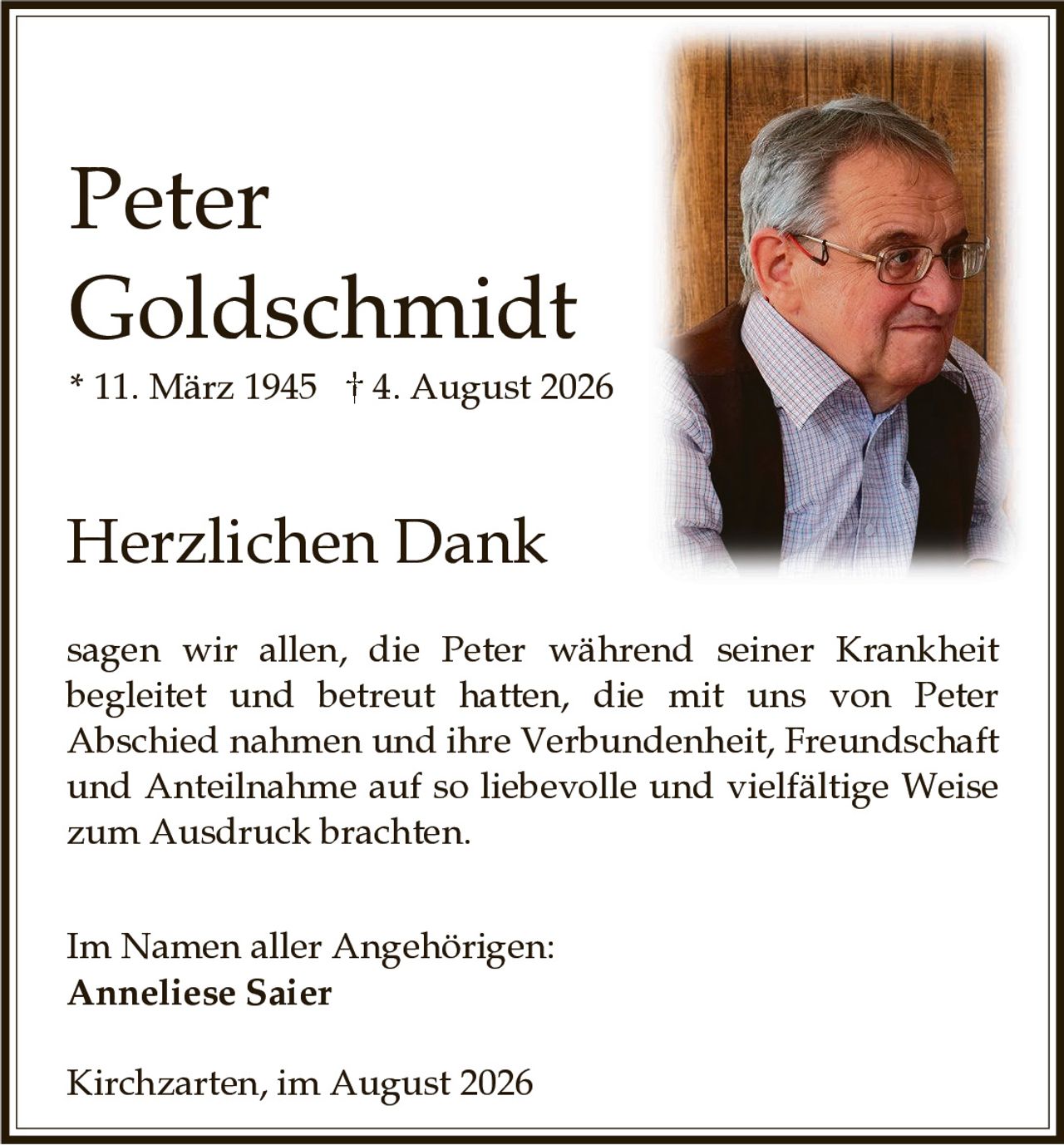 <p><strong>Peter Goldschmidt</strong></p><p>* 11. März 1945 † 4. August 2026</p><p><strong>Herzlichen Dank</strong></p><p>sagen wir allen, die Peter während seiner Krankheit begleitet und betreut hatten, die mit uns von Peter Abschied nahmen und ihre Verbundenheit, Freundschaft und Anteilnahme auf so liebevolle und vielfältige Weise zum Ausdruck brachten.</p><p>Im Namen aller Angehörigen:<br/><strong>Anneliese Saier</strong></p><p>Kirchzarten, im August 2026</p>