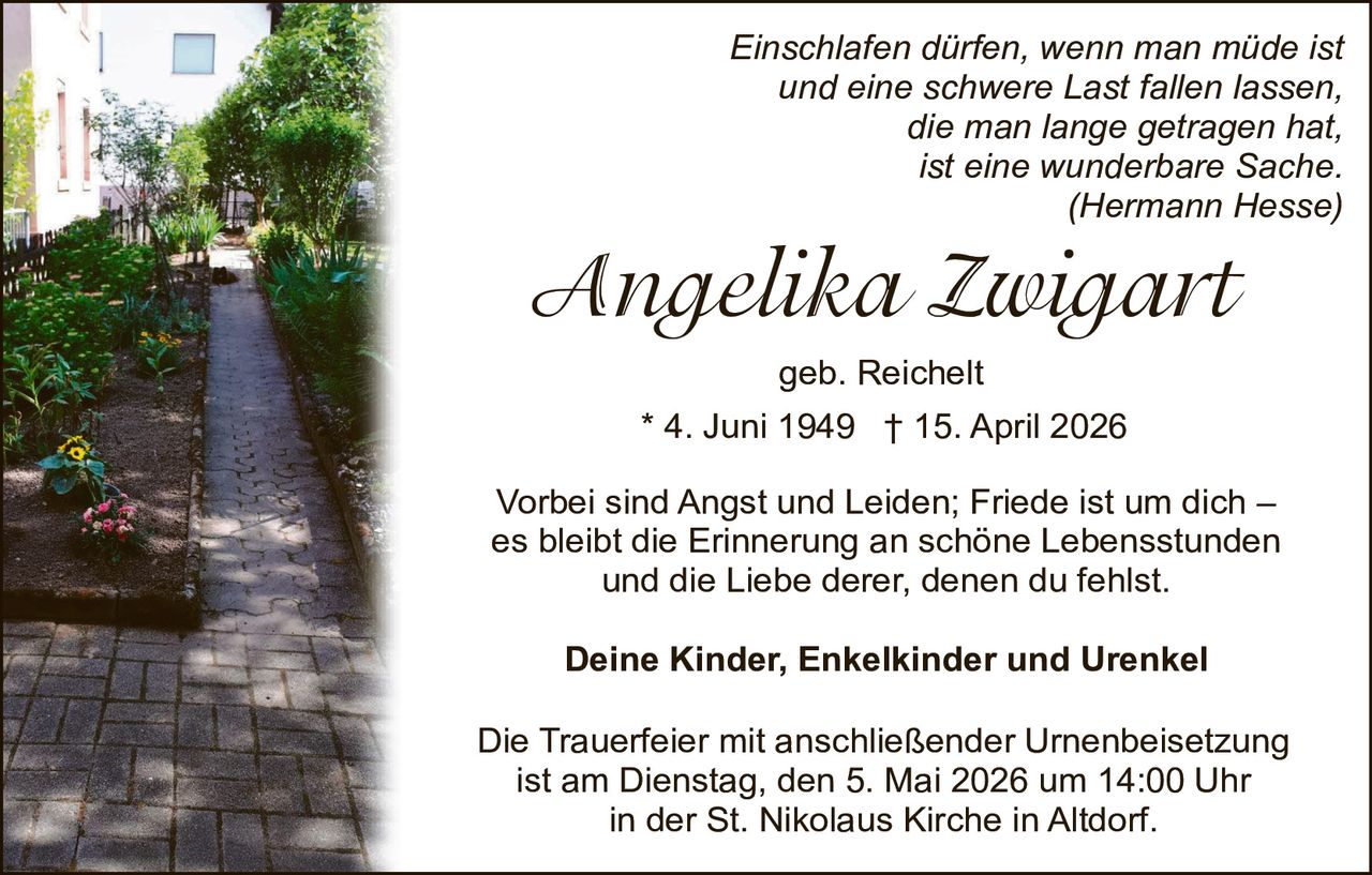 Einschlafen dürfen, wenn man müde ist
und eine schwere Last fallen lassen,
die man lange getragen hat,
ist eine wunderbare Sache.
(Hermann Hesse)

Angelika Zwigart
geb. Reichelt
* 4. Juni 1949 † 15. April 2026
Vorbei sind Angst und Leiden; Friede ist um dich –
es bleibt die Erinnerung an schöne Lebensstunden
und die Liebe derer, denen du fehlst.
Deine Kinder, Enkelkinder und Urenkel
Die Trauerfeier mit anschließender Urnenbeisetzung
ist am Dienstag, den 5. Mai 2026 um 14:00 Uhr
in der St. Nikolaus Kirche in Altdorf.