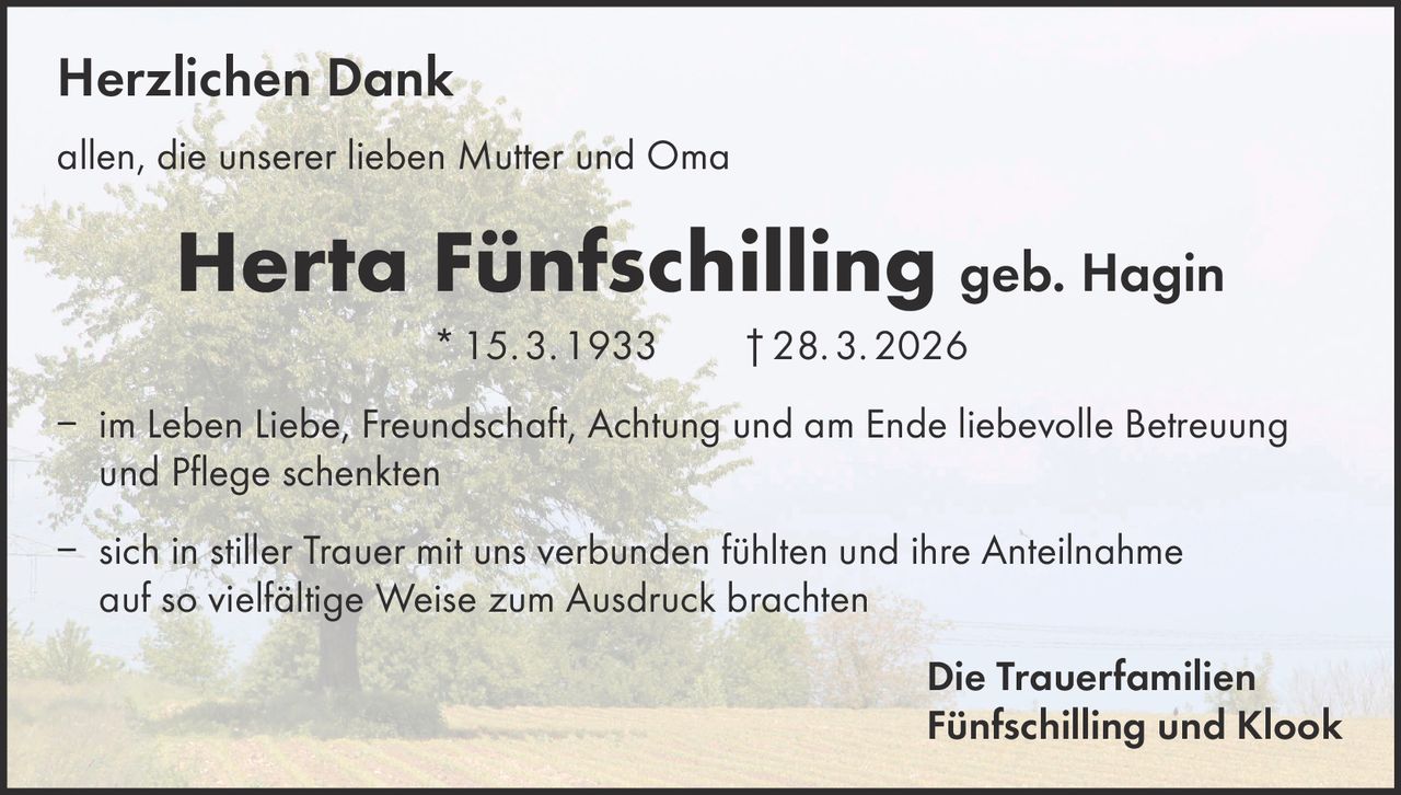 Herzlichen Dank
allen, die unserer lieben Mutter und Oma

Herta Fünfschilling geb. Hagin
* 15. 3. 1933   † 28. 3. 2026
– im Leben Liebe, Freundschaft, Achtung und am Ende liebevolle Betreuung
und Pflege schenkten
– sich in stiller Trauer mit uns verbunden fühlten und ihre Anteilnahme
auf so vielfältige Weise zum Ausdruck brachten
Die Trauerfamilien
Fünfschilling und Klook