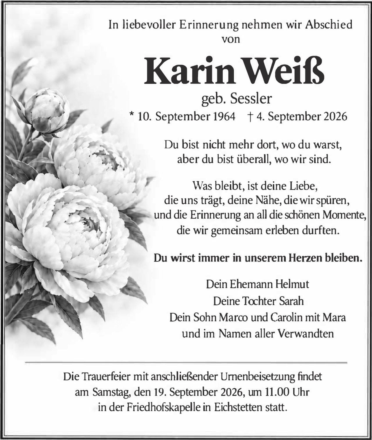 <p>In liebevoller Erinnerung nehmen wir Abschied von</p>

<p><strong>Karin Weiß</strong></p>

<p>geb. Sessler<br>
* 10. September 1964 † 4. September 2026</p>

<p>Du bist nicht mehr dort, wo du warst,<br>
aber du bist überall, wo wir sind.</p>

<p>Was bleibt, ist deine Liebe,<br>
die uns trägt, deine Nähe, die wir spüren,<br>
und die Erinnerung an all die schönen Momente,<br>
die <strong>wir gemeinsam erleben durften.</strong></p>

<p><strong>Du wirst immer in unserem Herzen bleiben.</strong></p>

<p>Dein Ehemann Helmut<br>
Deine Tochter Sarah<br>
Dein Sohn Marco und Carolin mit Mara<br>
und im Namen aller Verwandten</p>

<p>Die Trauerfeier mit anschließender Urnenbeisetzung findet<br>
am Samstag, den 19. September 2026, um 11.00 Uhr<br>
in der Friedhofskapelle in Eichstetten statt.</p>