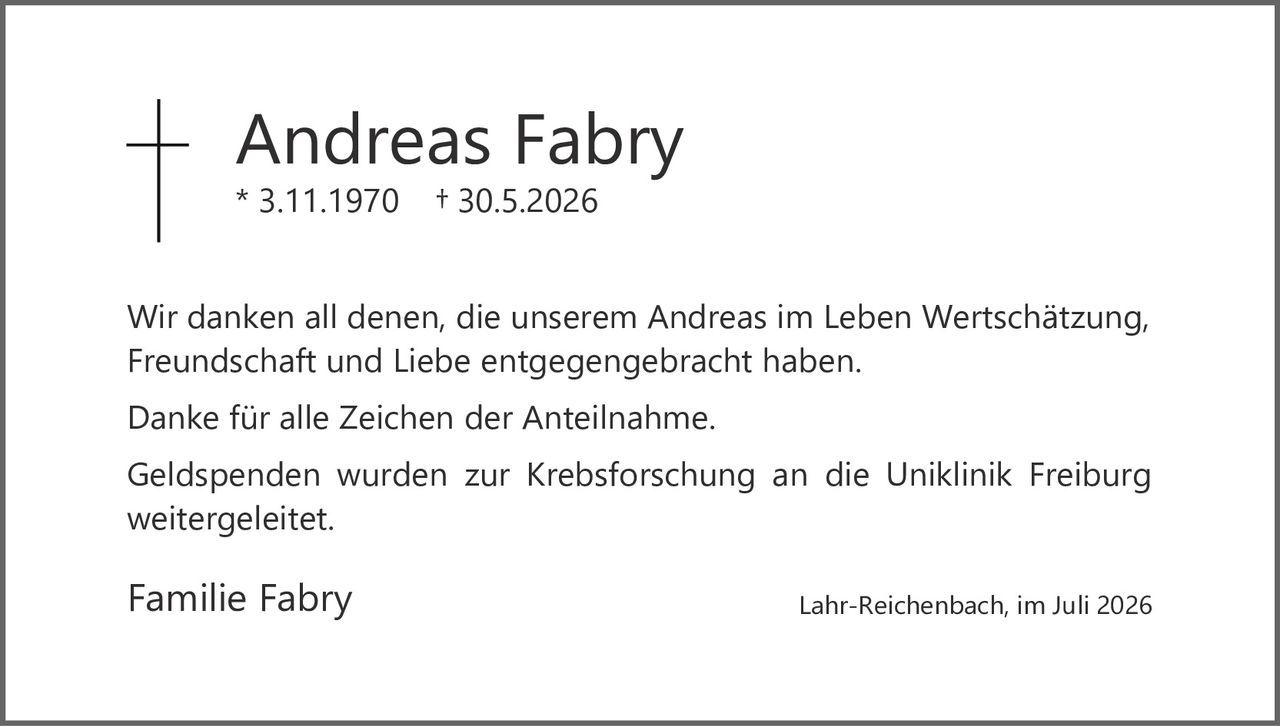 <p>* 3.11.1970     + 30.5.2026</p><p>Wir danken all denen, die unserem Andreas im Leben Wertschätzung, Freundschaft und Liebe entgegengebracht haben.</p><p>Danke für alle Zeichen der Anteilnahme.</p><p>Geldspenden wurden zur Krebsforschung an die Uniklinik Freiburg weitergeleitet.</p><p>Familie Fabry                                                   Lahr-Reichenbach, im Juli 2026</p>