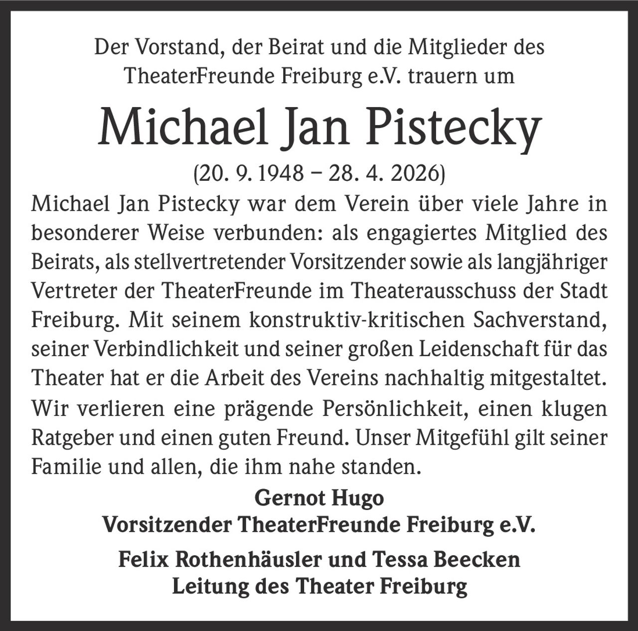 <p>Der Vorstand, der Beirat und die Mitglieder des <br>TheaterFreunde Freiburg e.V. trauern um </p><p><strong>Michael Jan Pistecky</strong><br>(20. 9. 1948 – 28. 4. 2026)</p><p>Michael Jan Pistecky war dem Verein über viele Jahre in <br>besonderer Weise verbunden: als engagiertes Mitglied des <br>Beirats, als stellvertretender Vorsitzender sowie als langjähriger <br>Vertreter der TheaterFreunde im Theaterausschuss der Stadt <br>Freiburg. Mit seinem konstruktiv-kritischen Sachverstand, <br>seiner Verbindlichkeit und seiner großen Leidenschaft für das <br>Theater hat er die Arbeit des Vereins nachhaltig mitgestaltet. <br>Wir verlieren eine prägende Persönlichkeit, einen klugen <br>Ratgeber und einen guten Freund. Unser Mitgefühl gilt seiner <br>Familie und allen, die ihm nahe standen. </p><p><strong>Gernot Hugo</strong><br>Vorsitzender TheaterFreunde Freiburg e.V.<br><strong>Felix Rothenhäusler und Tessa Beecken</strong><br>Leitung des Theater Freiburg</p>