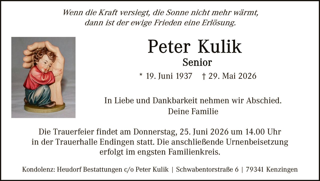 <p><i>Wenn die Kraft versiegt, die Sonne nicht mehr wärmt, dann ist der ewige Frieden eine Erlösung.</i></p>

<p><strong>Peter Kulik</strong><br>Senior<br>* 19. Juni 1937  † 29. Mai 2026</p>

<p>In Liebe und Dankbarkeit nehmen wir Abschied.<br>Deine Familie</p>

<p>Die Trauerfeier findet am Donnerstag, 25. Juni 2026 um 14.00 Uhr in der Trauerhalle Endingen statt. Die anschließende Urnenbeisetzung erfolgt im engsten Familienkreis.</p>

<p>Kondolenz: Heudorf Bestattungen c/o Peter Kulik | Schwabentorstraße 6 | 79341 Kenzingen</p>