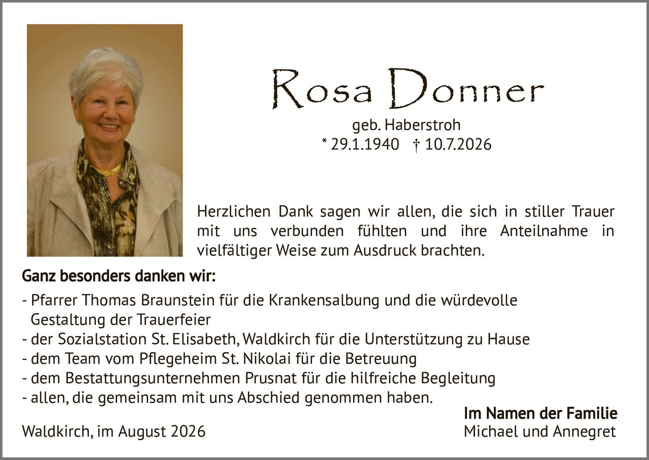 <p><strong>Rosa Donner</strong><br/>geb. Haberstroh<br/>* 29.1.1940 † 10.7.2026</p>

<p>Herzlichen Dank sagen wir allen, die sich in stiller Trauer mit uns verbunden fühlten und ihre Anteilnahme in vielfältiger Weise zum Ausdruck brachten.</p>

<p><strong>Ganz besonders danken wir:</strong><br/>
- Pfarrer Thomas Braunstein für die Krankensalbung und die würdevolle Gestaltung der Trauerfeier<br/>
- der Sozialstation St. Elisabeth, Waldkirch für die Unterstützung zu Hause<br/>
- dem Team vom Pflegeheim St. Nikolai für die Betreuung<br/>
- dem Bestattungsunternehmen Prusnat für die hilfreiche Begleitung<br/>
- allen, die gemeinsam mit uns Abschied genommen haben.</p>

<p>Waldkirch, im August 2026</p>

<p><strong>Im Namen der Familie<br/>
Michael und Annegret</strong></p>