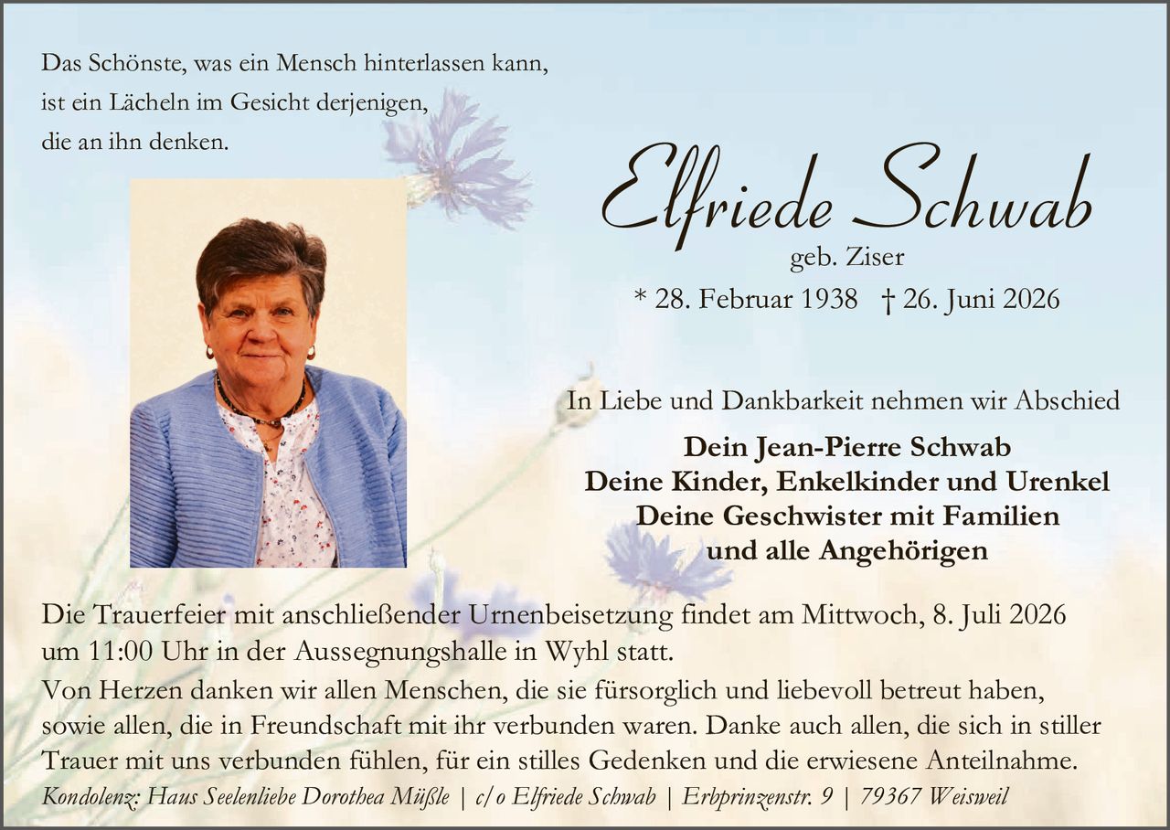 <p>Das Schönste, was ein Mensch hinterlassen kann, ist ein Lächeln im Gesicht derjenigen, die an ihn denken.</p>

<p><strong>Elfriede Schwab</strong><br>geb. Ziser<br>* 28. Februar 1938 † 26. Juni 2026</p>

<p>In Liebe und Dankbarkeit nehmen wir Abschied<br><strong>Dein Jean-Pierre Schwab<br>Deine Kinder, Enkelkinder und Urenkel<br>Deine Geschwister mit Familien<br>und alle Angehörigen</strong></p>

<p>Die Trauerfeier mit anschließender Urnenbeisetzung findet am Mittwoch, 8. Juli 2026 um 11:00 Uhr in der Aussegnungshalle in Wyhl statt.</p>

<p>Von Herzen danken wir allen Menschen, die sie fürsorgliche und liebevoll betreut haben, sowie allen, die in Freundschaft mit ihr verbunden waren. Danke auch allen, die sich in stiller Trauer mit uns verbunden fühlen, für ein stilles Gedenken und die erwiesene Anteilnahme.</p>

<p><i>Kondolenz: Hans Seelenliebe Dorothea Müßle | c/o Elfriede Schwab | Erbprinzenstr. 9 | 79367 Weisweil</i></p>