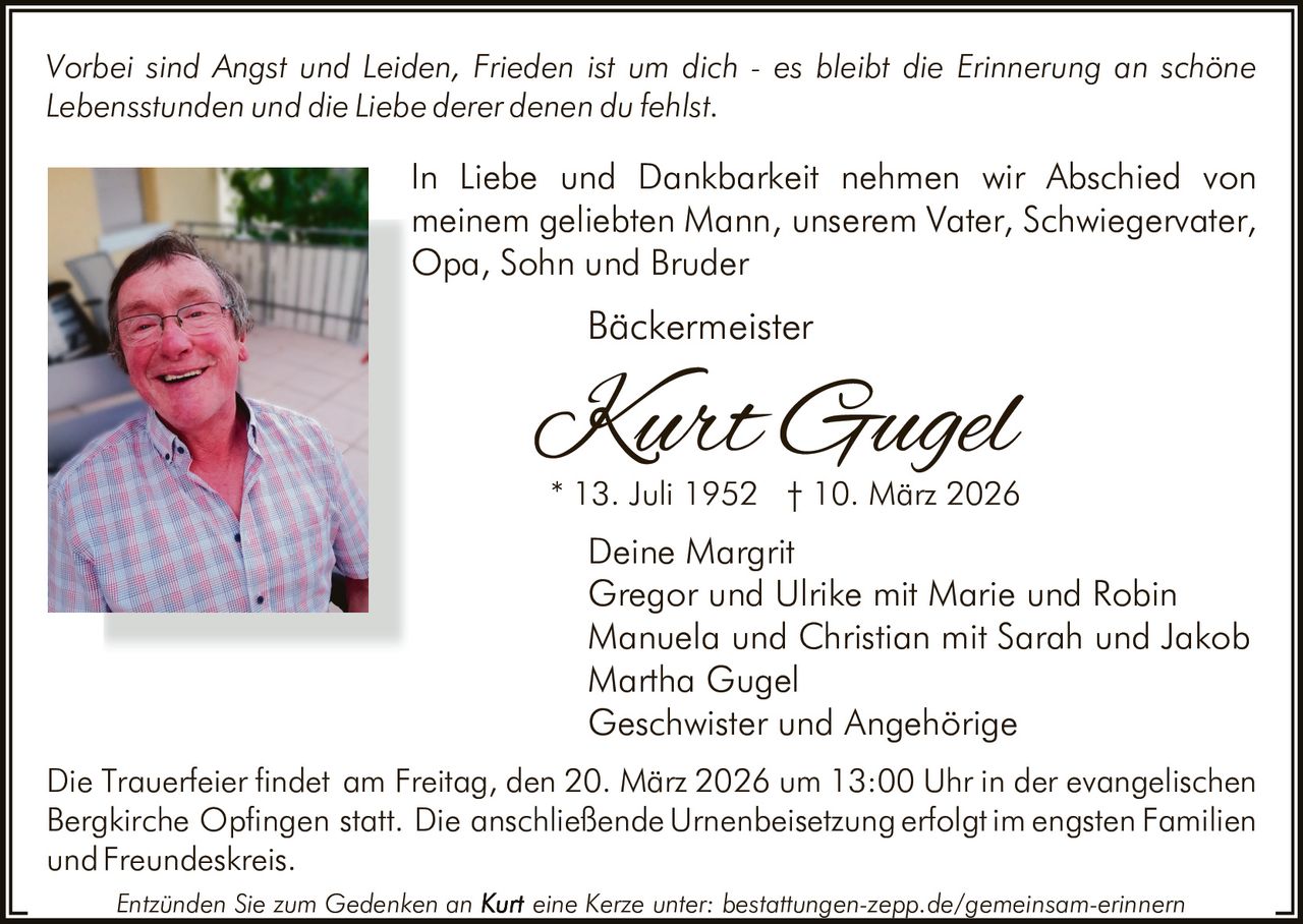 Vorbei sind Angst und Leiden, Frieden ist um dich - es bleibt die Erinnerung an schöne
Lebensstunden und die Liebe derer denen du fehlst.

In Liebe und Dankbarkeit nehmen wir Abschied von
meinem geliebten Mann, unserem Vater, Schwiegervater,
Opa, Sohn und Bruder

Bäckermeister

Kurt Gugel

* 13. Juli 1952 † 10. März 2026

Deine Margrit
Gregor und Ulrike mit Marie und Robin
Manuela und Christian mit Sarah und Jakob
Martha Gugel
Geschwister und Angehörige
Die Trauerfeier findet am Freitag, den 20. März 2026 um 13:00 Uhr in der evangelischen
Bergkirche Opfingen statt. Die anschließende Urnenbeisetzung erfolgt im engsten Familien
und Freundeskreis.
Entzünden Sie zum Gedenken an

eine Kerze unter: bestattungen-zepp.de/gemeinsam-erinnern