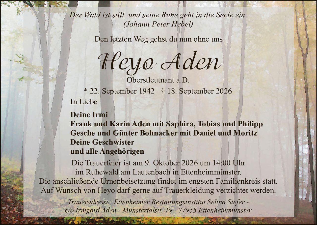 <p><i>Der Wald ist still, und seine Ruhe geht in die Seele ein.<br/>(Johann Peter Hebel)</i></p>

<p>Den letzten Weg gehst du nun ohne uns</p>

<p><strong>Heyo Aden</strong><br/>Oberstleutnant a.D.</p>

<p>* 22. September 1942  † 18. September 2026</p>

<p>In Liebe</p>

<p><strong>Deine Irmi<br/>Frank und Karin Aden mit Saphira, Tobias und Philipp<br/>Gesche und Günter Bohnacker mit Daniel und Moritz<br/>Deine Geschwister<br/>und alle Angehörigen</strong></p>

<p>Die Trauerfeier ist am 9. Oktober 2026 um 14:00 Uhr<br/>im Ruhewald am Lautenbach in Ettenheimmünster.<br/>Die anschließende Urnenbeisetzung findet im engsten Familienkreis statt.<br/>Auf Wunsch von Heyo darf gerne auf Truerkleidung verzichtet werden.</p>

<p><i>Traueradresse: Ettenheimer Bestattungsinstitut Selina Siefer -<br/>c/o Irmgard Aden - Münstertalstr. 19 - 77955 Ettenheimmünster</i></p>