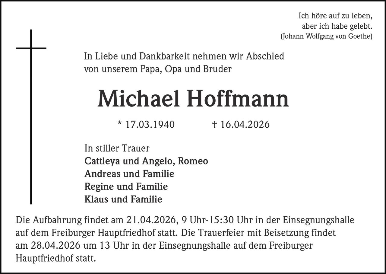 Ich höre auf zu leben,
aber ich habe gelebt.
(Johann Wolfgang von Goethe)

In Liebe und Dankbarkeit nehmen wir Abschied
von unserem Papa, Opa und Bruder

Michael Hoffmann
* 17.03.1940

† 16.04.2026

In stiller Trauer
Cattleya und Angelo, Romeo
Andreas und Familie
Regine und Familie
Klaus und Familie
Die Aufbahrung findet am 21.04.2026, 9 Uhr-15:30 Uhr in der Einsegnungshalle
auf dem Freiburger Hauptfriedhof statt. Die Trauerfeier mit Beisetzung findet
am 28.04.2026 um 13 Uhr in der Einsegnungshalle auf dem Freiburger
Hauptfriedhof statt.