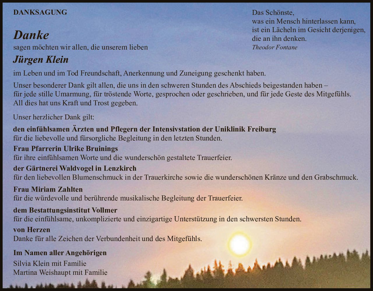 <p><strong>DANKSAGUNG</strong></p>

<p><strong>Danke</strong></p>

<p>sagen möchten wir allen, die unserem lieben</p>

<p><strong>Jürgen Klein</strong></p>

<p>im Leben und im Tod Freundschaft, Anerkennung und Zuneigung geschenkt haben.</p>

<p>Unser besonderer Dank gilt allen, die uns in den schweren Stunden des Abschieds beigestanden haben – für jede stille Umarmung, für tröstende Worte, gesprochen oder geschrieben, und für jede Geste des Mitgefühls. All dies hat uns Kraft und Trost gegeben.</p>

<p>Das Schönste, was ein Mensch hinterlassen kann, ist ein Lächeln im Gesicht derjenigen, die an ihn denken.</p>

<p><i>Theodor Fontane</i></p>

<p>Unser herzlicher Dank gilt:</p>

<p><strong>den einfühlsamen Ärzten und Pflegern der Intensivstation der Uniklinik Freiburg</strong><br>für die liebevolle und fürsorgliche Begleitung in den letzten Stunden.</p>

<p><strong>Frau Pfarrerin Ulrike Bruinings</strong><br>für ihre einfühlsamen Worte und die wunderschön gestaltete Trauerfeier.</p>

<p><strong>der Gärtnerei Waldvogel in Lenzkirch</strong><br>für den liebevollen Blumenschmuck in der Trauerkirche sowie die wunderschönen Kränze und den Grabschmuck.</p>

<p><strong>Frau Miriam Zahlten</strong><br>für die würdevolle und berührende musikalische Begleitung der Trauerfeier.</p>

<p><strong>dem Bestattungsinstitut Vollmer</strong><br>für die einfühlsame, unkomplizierte und einzigartige Unterstützung in den schwersten Stunden.</p>

<p><strong>von Herzen</strong><br>Danke für alle Zeichen der Verbundenheit und des Mitgefühls.</p>

<p><strong>Im Namen aller Angehörigen</strong><br>Silvia Klein mit Familie<br>Martina Weishaupt mit Familie</p>