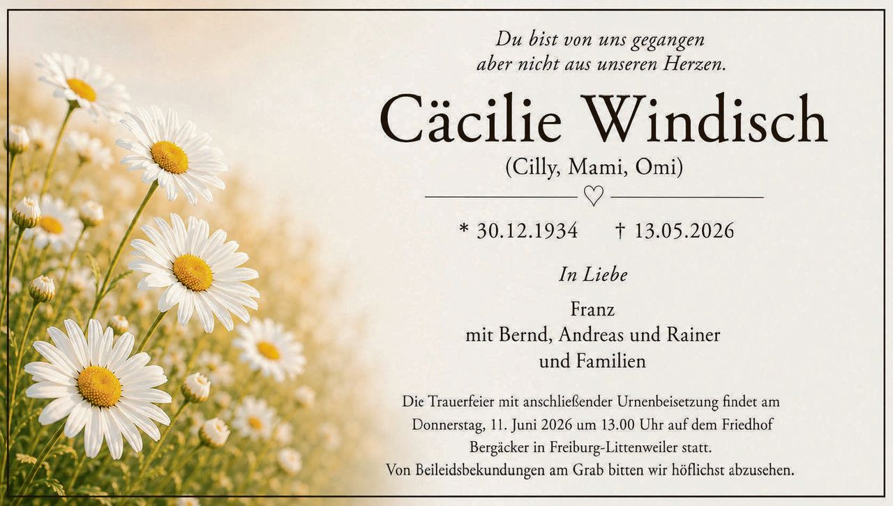<p><i>Du bist von uns gegangen aber nicht aus unseren Herzen.</i></p>

<p><strong>Cäcilie Windisch</strong><br/>(Cilly, Mami, Omi)</p>

<p>* 30.12.1934 † 13.05.2026</p>

<p><i>In Liebe</i></p>

<p>Franz<br/>mit Bernd, Andreas und Rainer<br/>und Familien</p>

<p>Die Trauerfeier mit anschließender Urnenbeisetzung findet am Donnerstag, 11. Juni 2026 um 13.00 Uhr auf dem Friedhof Bergäcker in Freiburg-Littenweiler statt.<br/>Von Beileiksbekundungen am Grab bitten wir höflichst abzusehen.</p>