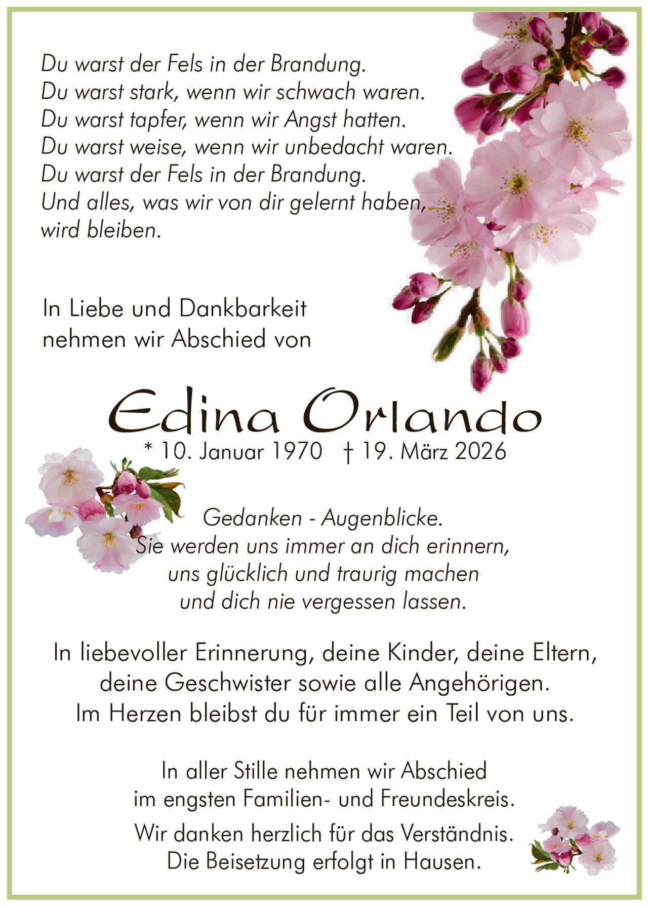 Du warst der Fels in der Brandung.
Du warst stark, wenn wir schwach waren.
Du warst tapfer, wenn wir Angst hatten.
Du warst weise, wenn wir unbedacht waren.
Du warst der Fels in der Brandung.
Und alles, was wir von dir gelernt haben,
wird bleiben.

In Liebe und Dankbarkeit
nehmen wir Abschied von

Edina Orlando
* 10. Januar 1970 † 19. März 2026

Gedanken - Augenblicke.
Sie werden uns immer an dich erinnern,
uns glücklich und traurig machen
und dich nie vergessen lassen.

In liebevoller Erinnerung, deine Kinder, deine Eltern,
deine Geschwister sowie alle Angehörigen.
Im Herzen bleibst du für immer ein Teil von uns.
In aller Stille nehmen wir Abschied
im engsten Familien- und Freundeskreis.
Wir danken herzlich für das Verständnis.
Die Beisetzung erfolgt in Hausen.