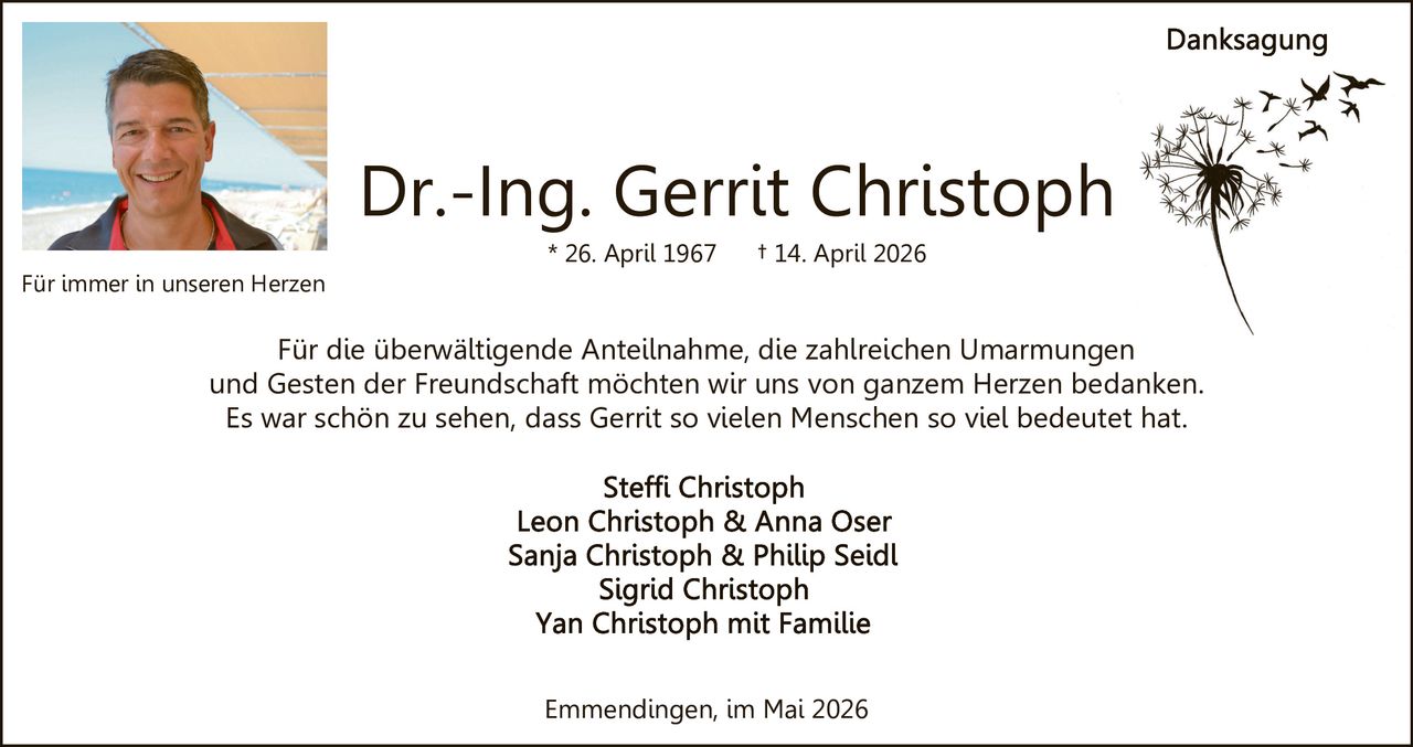 <p>Danksagung</p><p><strong>Dr.-Ing. Gerrit Christoph</strong><br>* 26. April 1967 † 14. April 2026</p><p>Für die überwältigende Anteilnahme, die zahlreichen Umarmungen und Gesten der Freundschaft möchten wir uns von ganzem Herzen bedanken. Es war schön zu sehen, dass Gerrit so vielen Menschen so viel bedeutet hat.</p><p>Steffi Christoph<br>Leon Christoph & Anna Oser<br>Sanja Christoph & Philip Seidl<br>Sigrid Christoph<br>Yan Christoph mit Familie</p><p>Emmendingen, im Mai 2026</p><p>Für immer in unseren Herzen</p>