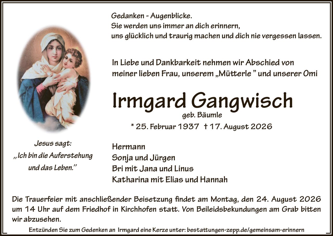 <p><i>Jesus sagt:</i></p>
<p><i>Ich bin die Auferstehung und das Leben.</i></p>
<p><strong>Gedanken - Augenblicke.</strong></p>
<p>Sie werden uns immer an dich erinnern, uns glücklich und traurig machen und dich nie vergessen lassen.</p>
<p><strong>In Liebe und Dankbarkeit nehmen wir Abschied von meiner lieben Frau, unserem „Mütterle" und unserer Omi</strong></p>
<p><strong>Irmgard Gangwisch</strong><br>geb. Bäumle<br>* 25. Februar 1937 † 17. August 2026</p>
<p>Hermann<br>Sonja und Jürgen<br>Bri mit Jana und Linus<br>Katharina mit Elias und Hannah</p>
<p>Die Trauerfeier mit anschließender Beisetzung findet am Montag, den 24. August 2026 um 14 Uhr auf dem Friedhof in Kirchhofen statt. Von Beileidsbekundungen am Grab bitten wir abzusehen.</p>
<p>Entzünden Sie zum Gedenken an Irmgard eine Kerze unter: bestattungen-zepp.de/gemeinsam-erinnern</p>