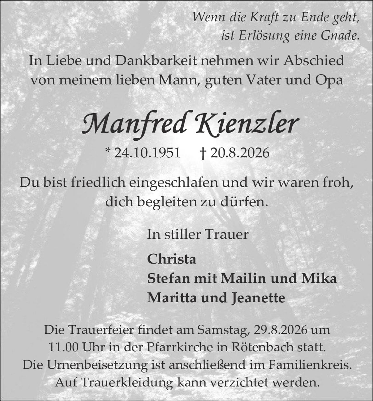 <p><i>Wenn die Kraft zu Ende geht, ist Erlösung eine Gnade.</i></p>

<p>In Liebe und Dankbarkeit nehmen wir Abschied von meinem lieben Mann, guten Vater und Opa</p>

<p><strong>Manfred Kienzler</strong></p>

<p>* 24.10.1951     † 20.8.2026</p>

<p>Du bist friedlich eingeschlafen und wir waren froh, dich begleiten zu dürfen.</p>

<p>In stiller Trauer<br>
<strong>Christa</strong><br>
Stefan mit Mailin und Mika<br>
Maritta und Jeanette</p>

<p>Die Trauerfeier findet am Samstag, 29.8.2026 um 11.00 Uhr in der Pfarrkirche in Rötenbach statt.<br>
Die Urnenbeisetzung ist anschließend im Familienkreis.<br>
Auf Truerkleidung kann verzichtet werden.</p>
