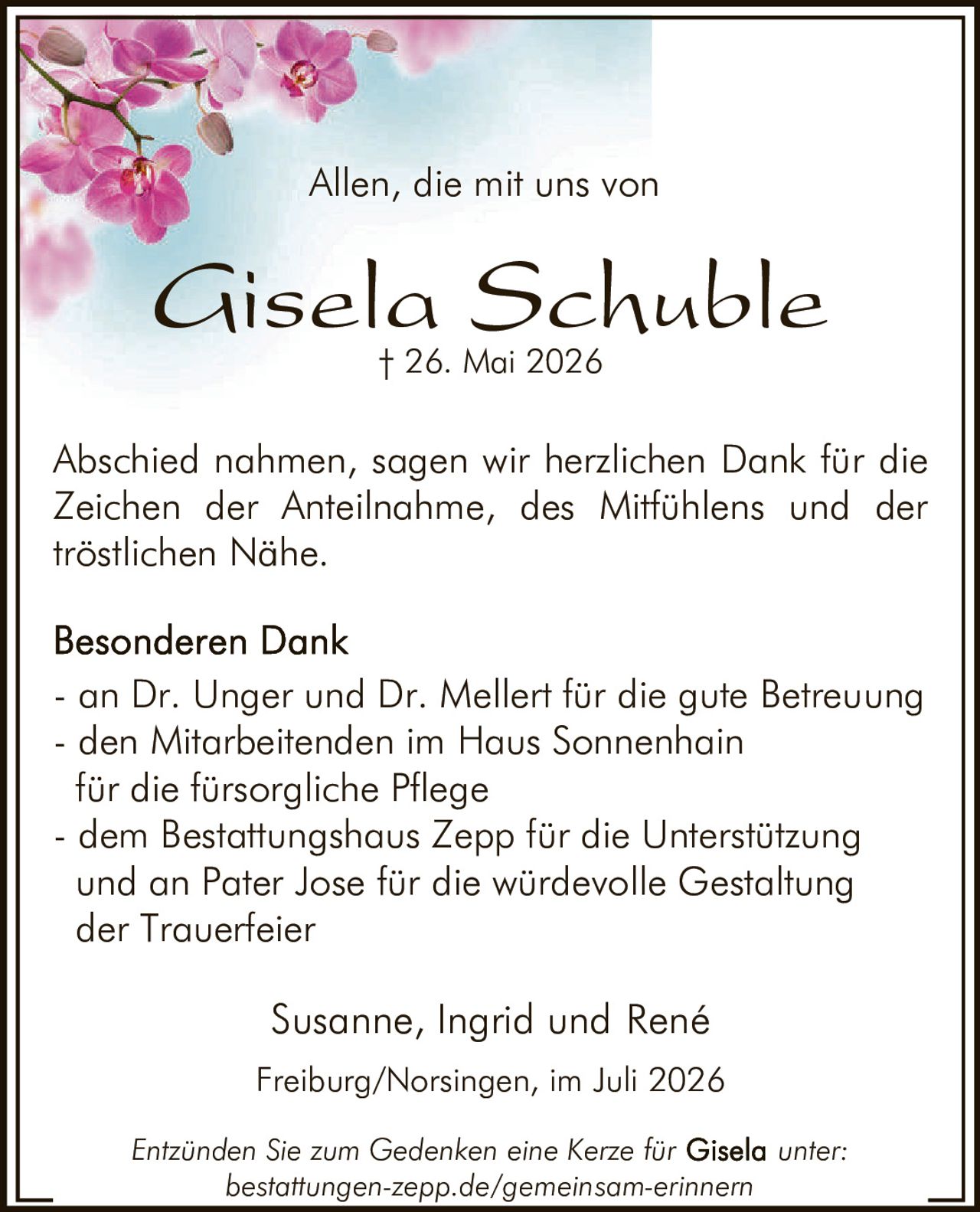 <p>Allen, die mit uns von</p>
<p><strong>Gisela Schuble</strong><br>
† 26. Mai 2026</p>
<p>Abschied nahmen, sagen wir herzlichen Dank für die Zeichen der Anteilnahme, des Mitfühlens und der tröstlichen Nähe.</p>
<p><strong>Besonderen Dank</strong></p>
<ul>
<li>an Dr. Unger und Dr. Mellert für die gute Betreuung</li>
<li>den Mitarbeitenden im Haus Sonnenhain für die fürsorgliche Pflege</li>
<li>dem Bestattungshaus Zepp für die Unterstützung und an Pater Jose für die würdevolle Gestaltung der Trauerfeier</li>
</ul>
<p>Susanne, Ingrid und René</p>
<p>Freiburg/Norsingen, im Juli 2026</p>
<p>Entzünden Sie zum Gedenken eine Kerze für <strong>Gisela</strong> unter:<br>
bestattungen-zepp.de/gemeinsam-erinnern</p>