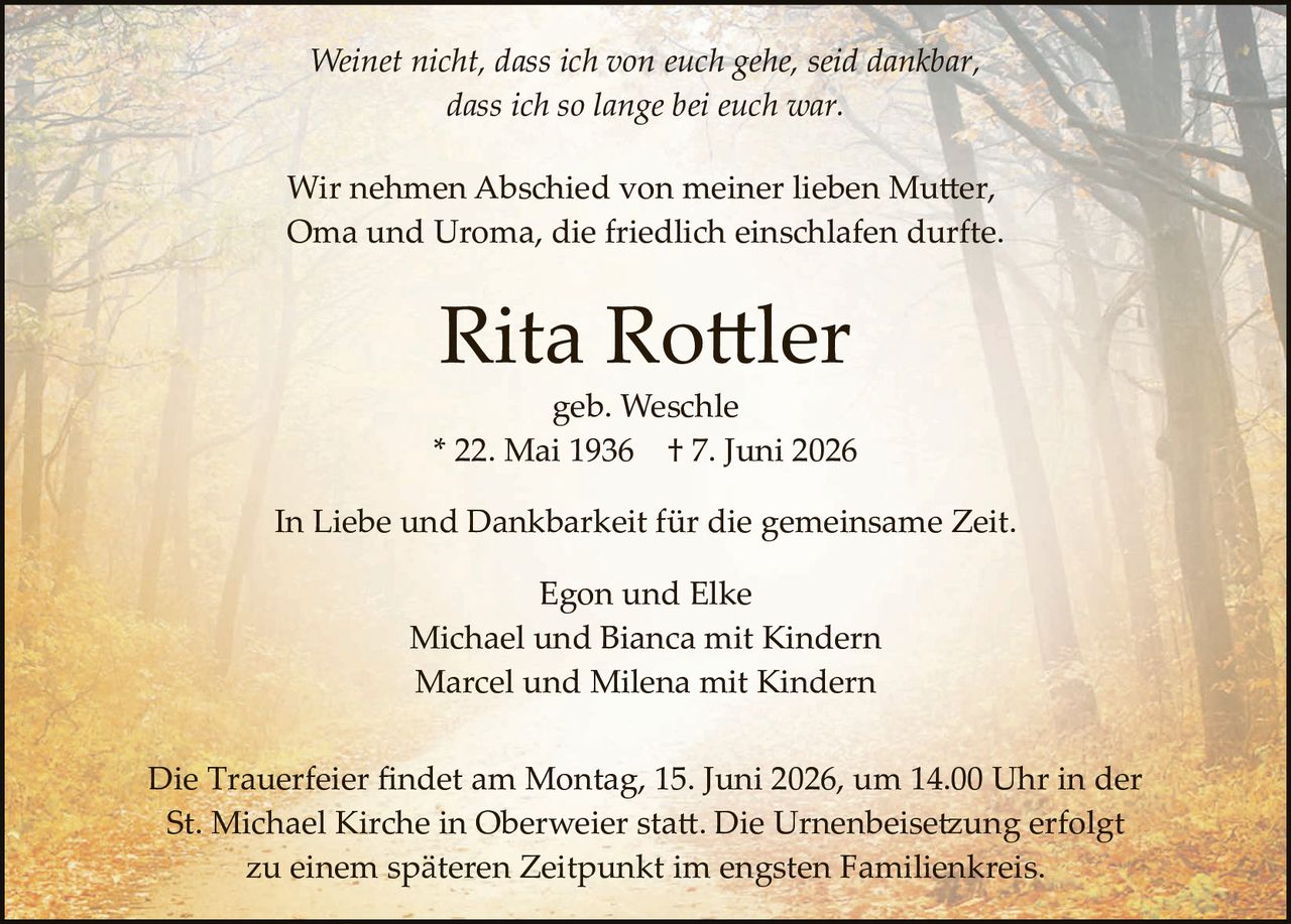 <p><i>Weinet nicht, dass ich von euch gehe, seid dankbar,<br>dass ich so lange bei euch war.</i></p>

<p>Wir nehmen Abschied von meiner lieben Mutter,<br>Oma und Uroma, die friedlich einschlafen durfte.</p>

<p><strong>Rita Rottler</strong><br>geb. Weschle<br>* 22. Mai 1936 † 7. Juni 2026</p>

<p>In Liebe und Dankbarkeit für die gemeinsame Zeit.</p>

<p>Egon und Elke<br>Michael und Bianca mit Kindern<br>Marcel und Milena mit Kindern</p>

<p>Die Trauerfeier findet am Montag, 15. Juni 2026, um 14.00 Uhr in der<br>St. Michael Kirche in Oberweier statt. Die Urnenbeisetzung erfolgt<br>zu einem späteren Zeitpunkt im engsten Familienkreis.</p>