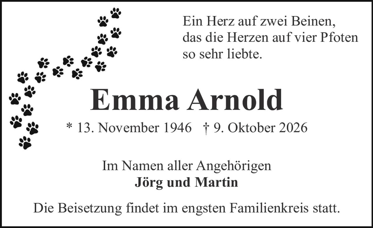 <p><i>Ein Herz auf zwei Beinen, das die Herzen auf vier Pfoten so sehr liebte.</i></p>

<p><strong>Emma Arnold</strong></p>

<p>* 13. November 1946  † 9. Oktober 2026</p>

<p>Im Namen aller Angehörigen<br>
<strong>Jörg und Martin</strong></p>

<p>Die Beisetzung findet im engsten Familienkreis statt.</p>