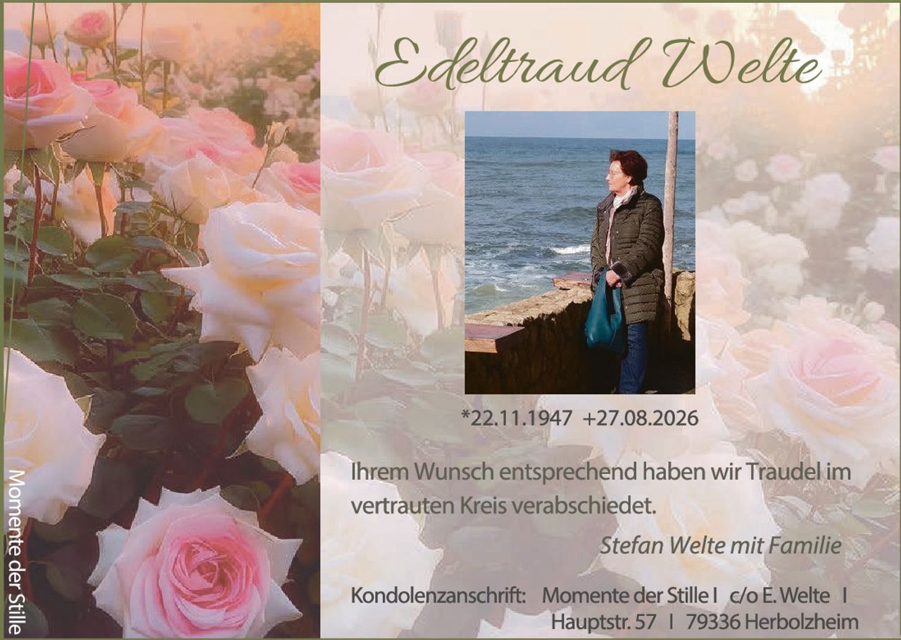 <p><strong>Edeltraud Welte</strong></p>
<p>*22.11.1947 +27.08.2026</p>
<p>Ihrem Wunsch entsprechend haben wir Traudel im vertrauten Kreis verabschiedet.</p>
<p><i>Stefan Welte mit Familie</i></p>
<p>Kondolenzanschrift: Momente der Stille | c/o E. Welte |<br />Hauptstr. 57 | 79336 Herbolzheim</p>