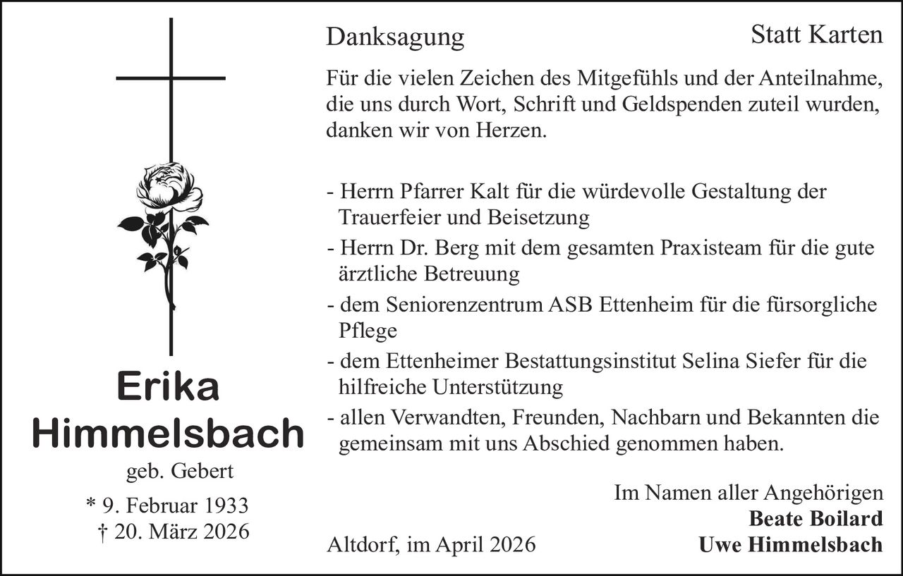 Danksagung

Statt Karten

Für die vielen Zeichen des Mitgefühls und der Anteilnahme,
die uns durch Wort, Schrift und Geldspenden zuteil wurden,
danken wir von Herzen.

Erika
Himmelsbach
geb. Gebert

* 9. Februar 1933
† 20. März 2026

- Herrn Pfarrer Kalt für die würdevolle Gestaltung der
Trauerfeier und Beisetzung
- Herrn Dr. Berg mit dem gesamten Praxisteam für die gute
ärztliche Betreuung
- dem Seniorenzentrum ASB Ettenheim für die fürsorgliche
Pflege
- dem Ettenheimer Bestattungsinstitut Selina Siefer für die
hilfreiche Unterstützung
- allen Verwandten, Freunden, Nachbarn und Bekannten die
gemeinsam mit uns Abschied genommen haben.

Altdorf, im April 2026

Im Namen aller Angehörigen
Beate Boilard
Uwe Himmelsbach