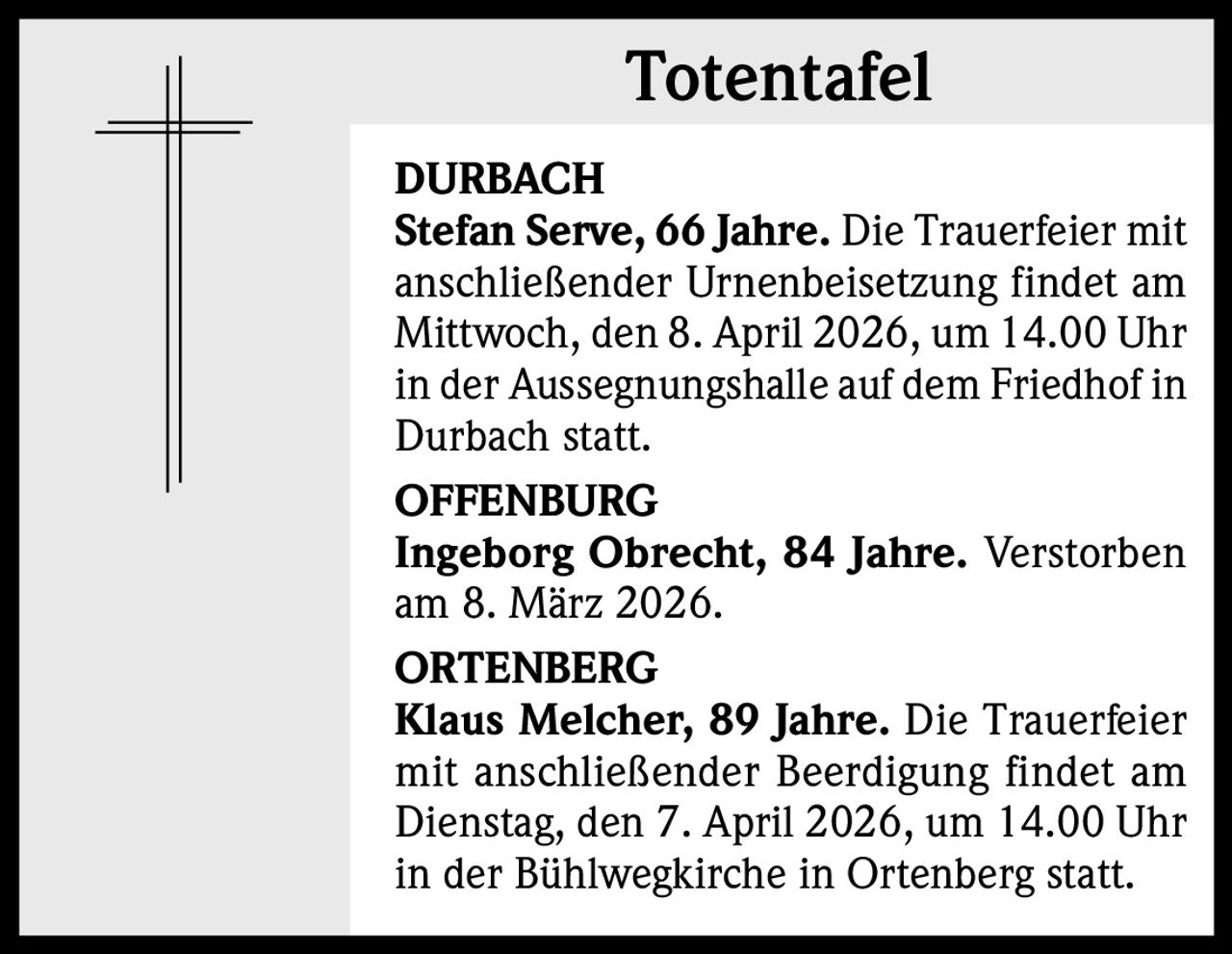 Totentafel
DURBACH
Stefan Serve, 66 Jahre. Die Trauerfeier mit
anschließender Urnenbeisetzung findet am
Mittwoch, den 8. April 2026, um 14.00 Uhr
in der Aussegnungshalle auf dem Friedhof in
Durbach statt.
OFFENBURG
Ingeborg Obrecht, 84 Jahre. Verstorben
am 8. März 2026.
ORTENBERG
Klaus Melcher, 89 Jahre. Die Trauerfeier
mit anschließender Beerdigung findet am
Dienstag, den 7. April 2026, um 14.00 Uhr
in der Bühlwegkirche in Ortenberg statt.