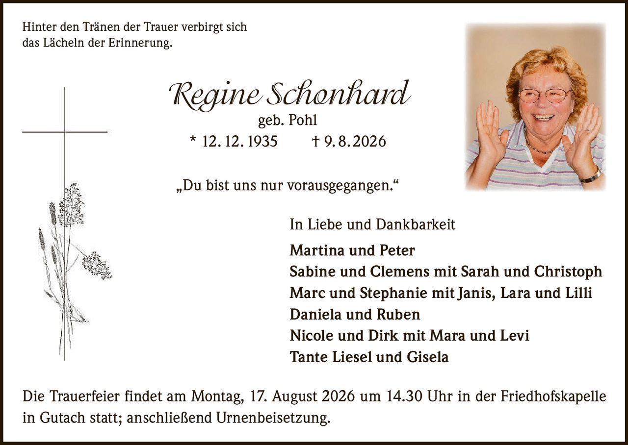 <p>Hinter den Tränen der Trauer verbirgt sich das Lächeln der Erinnerung.</p>

<p><strong>Regine Schonhard</strong><br>geb. Pohl<br>* 12. 12. 1935 † 9. 8. 2026</p>

<p>„Du bist uns nur vorausgegangen."</p>

<p><strong>In Liebe und Dankbarkeit</strong></p>

<p><strong>Martina und Peter</strong><br>
<strong>Sabine und Clemens</strong> mit Sarah und Christoph<br>
<strong>Marc und Stephanie</strong> mit Janis, Lara und Lilli<br>
<strong>Daniela und Ruben</strong><br>
<strong>Nicole und Dirk</strong> mit Mara und Levi<br>
Tante Liesel und Gisela</p>

<p>Die Trauerfeier findet am Montag, 17. August 2026 um 14.30 Uhr in der Friedhofskapelle in Gutach statt; anschließend Urnenbeisetzung.</p>