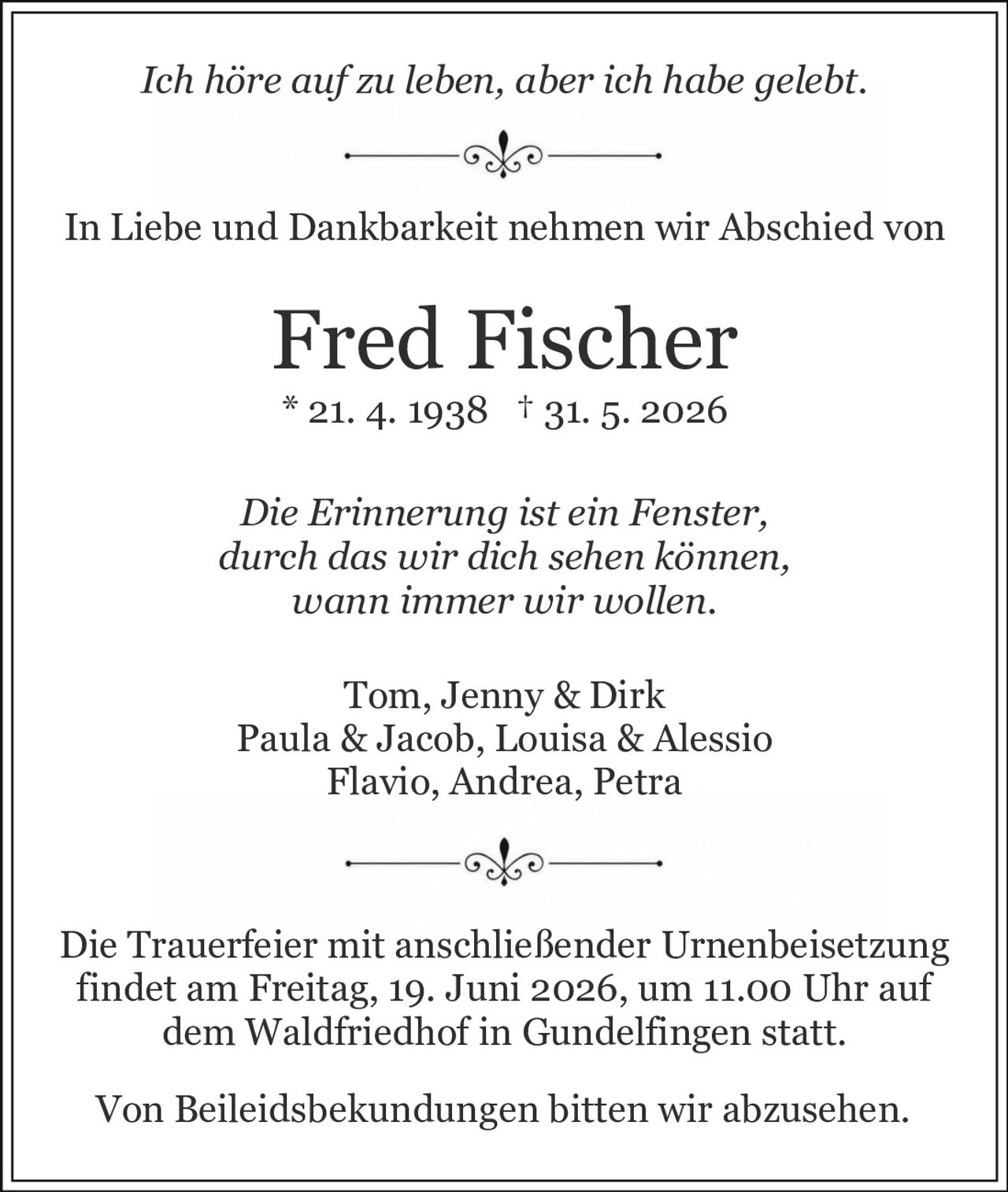 <p><i>Die Erinnerung ist ein Fenster, durch das wir dich sehen können, wann immer wir wollen.</i></p><p><i>Ich höre auf zu leben, aber ich habe gelebt.</i></p><p>In Liebe und Dankbarkeit nehmen wir Abschied von</p><p><strong>Fred Fischer</strong></p><p>* 21. 4. 1938 † 31. 5. 2026</p><p>Tom, Jenny & Dirk<br/>Paula & Jacob, Louisa & Alessio<br/>Flavio, Andrea, Petra</p><p>Die Trauerfeier mit anschließender Urnenbeisetzung findet am Freitag, 19. Juni 2026, um 11.00 Uhr auf dem Waldfriedhof in Gundelfingen statt.</p><p>Von Beileidsbekundungen bitten wir abzusehen.</p>