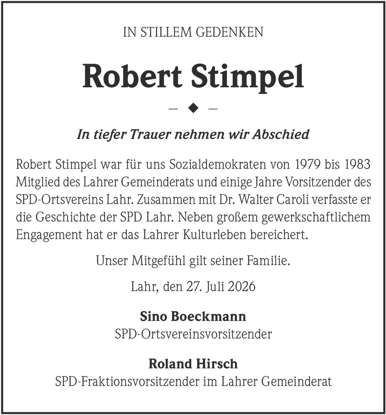 <p><strong>IN STILLEM GEDENKEN</strong></p><p><strong>Robert Stimpel</strong></p><p><i>In tiefer Trauer nehmen wir Abschied</i></p><p>Robert Stimpel war für uns Sozialdemokraten von 1979 bis 1983 Mitglied des Lahrer Gemeinderats und einige Jahre Vorsitzender des SPD-Ortsvereins Lahr. Zusammen mit Dr. Walter Caroli verfasste er die Geschichte der SPD Lahr. Neben großem gewerkschaftlichem Engagement hat er das Lahrer Kulturleben bereichert.</p><p>Unser Mitgefühl gilt seiner Familie.</p><p>Lahr, den 27. Juli 2026</p><p><strong>Sino Boeckmann</strong><br>SPD-Ortsvereinsv​orsitzender</p><p><strong>Roland Hirsch</strong><br>SPD-Fraktionsvorsitzender im Lahrer Gemeinderat</p>