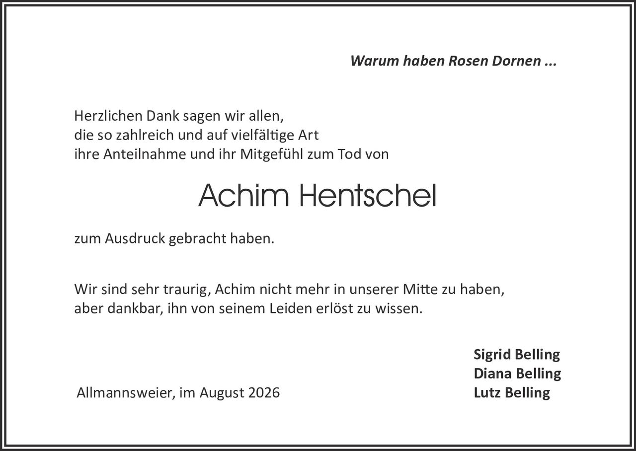 <p><i>Warum haben Rosen Dornen ...</i></p>

<p>Herzlichen Dank sagen wir allen,<br>
die so zahlreich und auf vielfältige Art<br>
ihre Anteilnahme und ihr Mitgefühl zum Tod von</p>

<p><strong>Achim Hentschel</strong></p>

<p>zum Ausdruck gebracht haben.</p>

<p>Wir sind sehr traurig, Achim nicht mehr in unserer Mitte zu haben,<br>
aber dankbar, ihn von seinem Leiden erlöst zu wissen.</p>

<p style="text-align: right;">Sigrid Belling<br>
Diana Belling<br>
Lutz Belling</p>

<p>Allmannsweier, im August 2026</p>