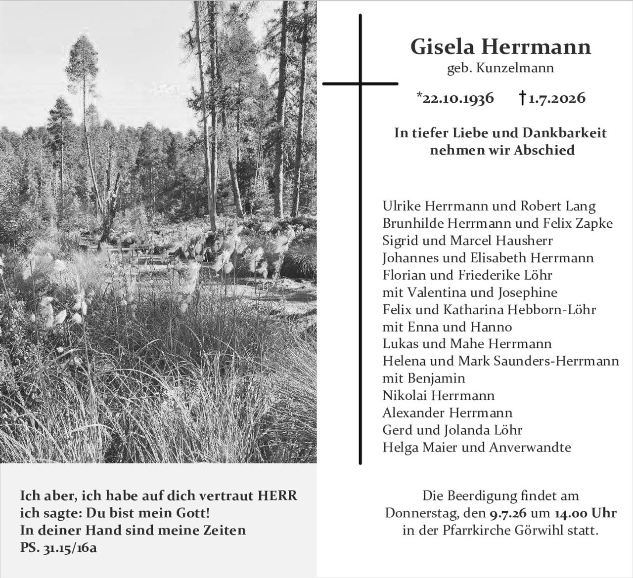 <p><strong>Gisela Herrmann</strong><br/>geb. Kunzelmann<br/>*22.10.1936  †1.7.2026</p>

<p><strong>In tiefer Liebe und Dankbarkeit nehmen wir Abschied</strong></p>

<p>Ulrike Herrmann und Robert Lang<br/>Brunhilde Herrmann und Felix Zapke<br/>Sigrid und Marcel Hausherr<br/>Johannes und Elisabeth Herrmann<br/>Florian und Friederike Löhr<br/>mit Valentina und Josephine<br/>Felix und Katharina Hebborn-Löhr<br/>mit Enna und Hanno<br/>Lukas und Mahe Herrmann<br/>Helena und Mark Saunders-Herrmann<br/>mit Benjamin<br/>Nikolai Herrmann<br/>Alexander Herrmann<br/>Gerd und Jolanda Löhr<br/>Helga Maier und Verwandte</p>

<p><i>Ich aber, ich habe auf dich vertraut HERR<br/>ich sagte: Du bist mein Gott!<br/>In deiner Hand sind meine Zeiten<br/>PS. 31.15/16a</i></p>

<p><strong>Die Beerdigung findet am<br/>Donnerstag, den 9.7.26 um 14.00 Uhr<br/>in der Pfarrkirche Görwihl statt.</strong></p>