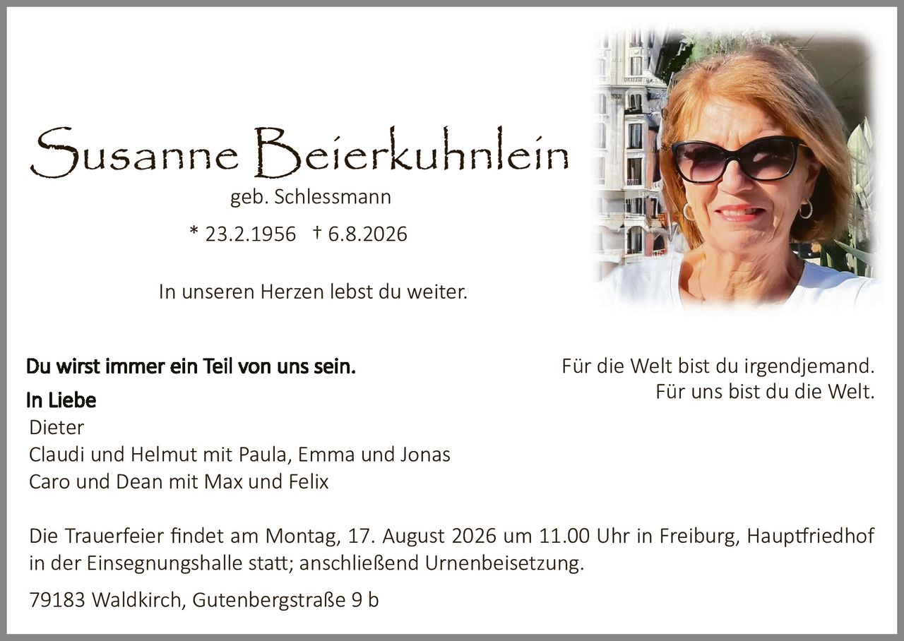 <p><strong>Susanne Beierkuhnlein</strong><br>geb. Schlessmann<br>* 23.2.1956 † 6.8.2026</p><p>In unseren Herzen lebst du weiter.</p><p><strong>Du wirst immer ein Teil von uns sein.</strong><br>In Liebe<br>Dieter<br>Claudi und Helmut mit Paula, Emma und Jonas<br>Caro und Dean mit Max und Felix</p><p>Für die Welt bist du irgendjemand.<br>Für uns bist du die Welt.</p><p>Die Trauerfeier findet am Montag, 17. August 2026 um 11.00 Uhr in Freiburg, Hauptfriedhof in der Einsegnungshalle statt; anschließend Urnenbeisetzung.</p><p>79183 Waldkirch, Gutenbergstraße 9 b</p>