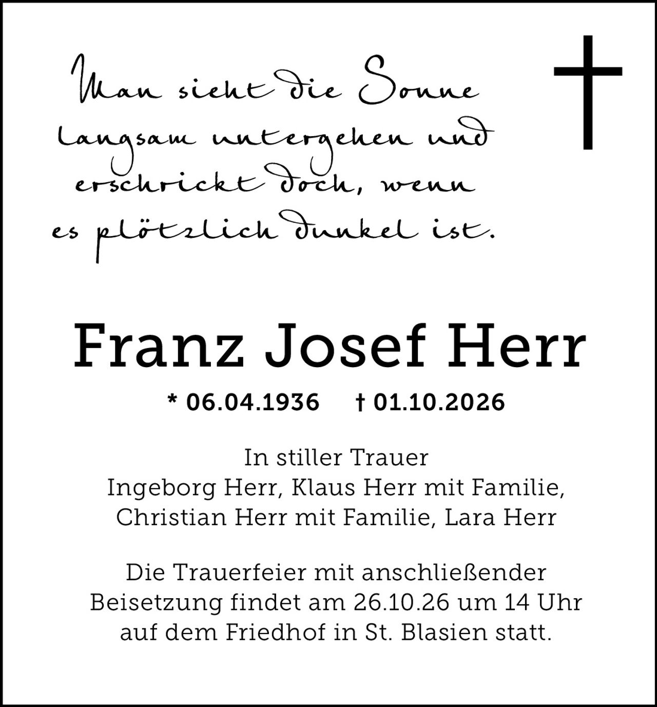 <p><i>Man sieht die Sonne langsam untergehen und erschrickte Doch, wenn es plötzlich Dunkel ist.</i></p><p><strong>Franz Josef Herr</strong><br/>* 06.04.1936 † 01.10.2026</p><p><strong>In stiller Trauer</strong><br/>Ingeborg Herr, Klaus Herr mit Familie, Christian Herr mit Familie, Lara Herr</p><p>Die Trauerfeier mit anschließender Beisetzung findet am 26.10.26 um 14 Uhr auf dem Friedhof in St. Blasien statt.</p>