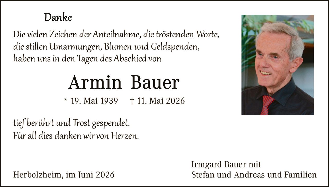 <p><strong>Danke</strong></p>

<p>Die vielen Zeichen <i>der Anteilnahme, die tröstenden Worte, die stillen Umarmungen, Blumen und Geldspenden,</i> haben uns in den Tagen des Abschied von</p>

<p><strong>Armin Bauer</strong></p>

<p>* 19. Mai 1939     † 11. Mai 2026</p>

<p>tief berührt und Trost gespendet.<br>Für all dies danken wir von Herzen.</p>

<p>Herbolzheim, im Juni 2026</p>

<p>Irmgard Bauer mit<br>Stefan und Andreas und Familien</p>