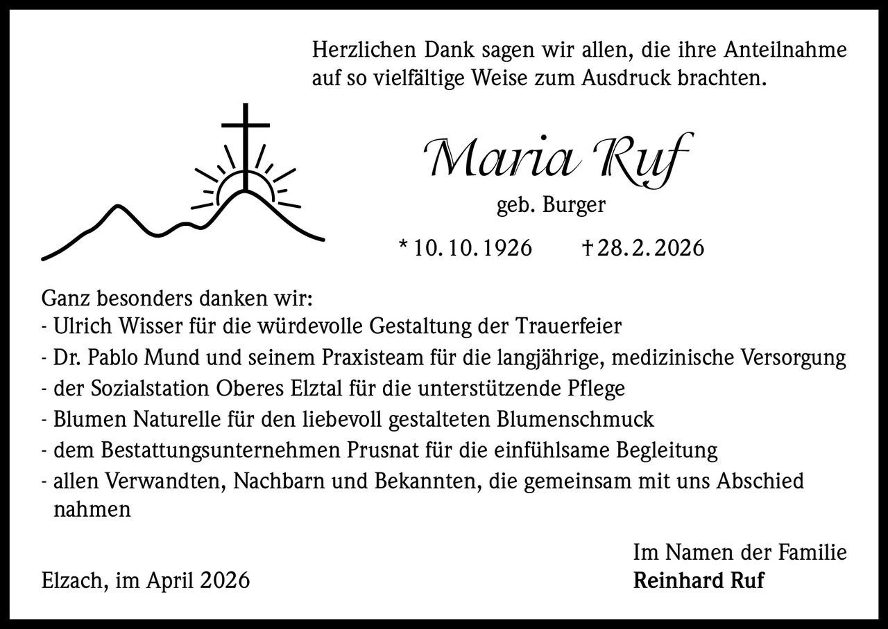 Herzlichen Dank sagen wir allen, die ihre Anteilnahme
auf so vielfältige Weise zum Ausdruck brachten.

Maria Ruf
geb. Burger
* 10. 10. 1926   † 28. 2. 2026
Ganz besonders danken wir:
- Ulrich Wisser für die würdevolle Gestaltung der Trauerfeier
- Dr. Pablo Mund und seinem Praxisteam für die langjährige, medizinische Versorgung
- der Sozialstation Oberes Elztal für die unterstützende Pflege
- Blumen Naturelle für den liebevoll gestalteten Blumenschmuck
- dem Bestattungsunternehmen Prusnat für die einfühlsame Begleitung
- allen Verwandten, Nachbarn und Bekannten, die gemeinsam mit uns Abschied
nahmen
Elzach, im April 2026

Im Namen der Familie
Reinhard Ruf