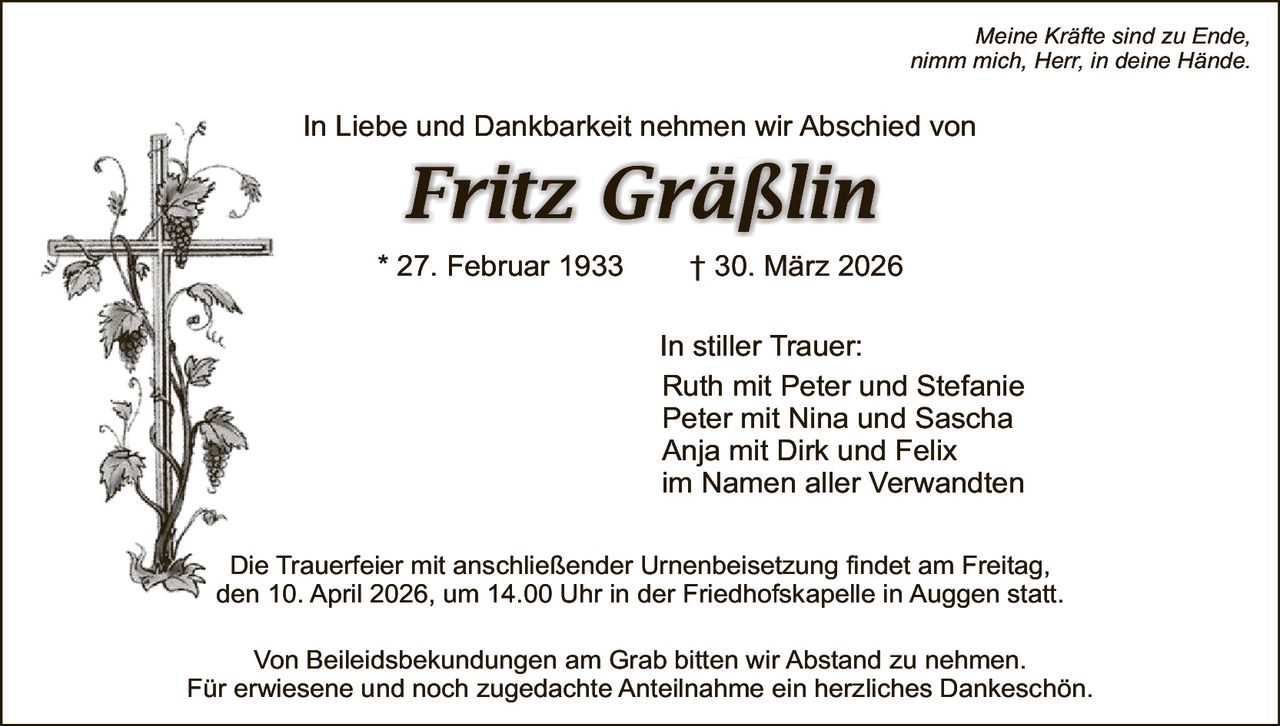 Meine Kräfte sind zu Ende,
nimm mich, Herr, in deine Hände.

In Liebe und Dankbarkeit nehmen wir Abschied von

Fritz Gräßlin
* 27. Februar 1933

† 30. März 2026
In stiller Trauer:
Ruth mit Peter und Stefanie
Peter mit Nina und Sascha
Anja mit Dirk und Felix
im Namen aller Verwandten

Die Trauerfeier mit anschließender Urnenbeisetzung findet am Freitag,
den 10. April 2026, um 14.00 Uhr in der Friedhofskapelle in Auggen statt.
Von Beileidsbekundungen am Grab bitten wir Abstand zu nehmen.
Für erwiesene und noch zugedachte Anteilnahme ein herzliches Dankeschön.