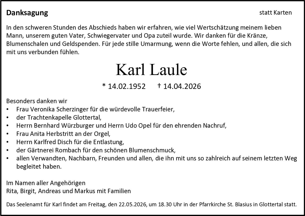 <p><strong>Danksagung</strong><br>statt Karten</p><p>In den schweren Stunden des Abschieds haben wir erfahren, wie viel Wertschätzung meinem lieben Mann, unserem guten Vater, Schwiegervater und Opa zuteil wurde. Wir danken für die Kränze, Blumenschalen und Geldspenden. Für jede stille Umarmung, wenn die Worte fehlen, und allen, die sich mit uns verbunden fühlen.</p><p><strong>Karl Laule</strong><br>* 14.02.1952 † 14.04.2026</p><p>Besonders danken wir<br>• Frau Veronika Scherzinger für die würdevolle Trauerfeier,<br>• der Trachtenkapelle Glottertal,<br>• Herrn Bernhard Würzburger und Herrn Udo Opel für den ehrenden Nachruf,<br>• Frau Anita Herbstritt an der Orgel,<br>• Herrn Karlfred Disch für die Entlastung,<br>• der Gärtnerei Rombach für den schönen Blumenschmuck,<br>• allen Verwandten, Nachbarn, Freunden und allen, die ihn mit uns so zahlreich auf seinem letzten Weg begleitet haben.</p><p>Im Namen aller Angehörigen<br>Rita, Birgit, Andreas und Markus mit Familien</p><p>Das Seelenamt für Karl findet am Freitag, den 22.05.2026, um 18.30 Uhr in der Pfarrkirche St. Blasius in Glottertal statt.</p>