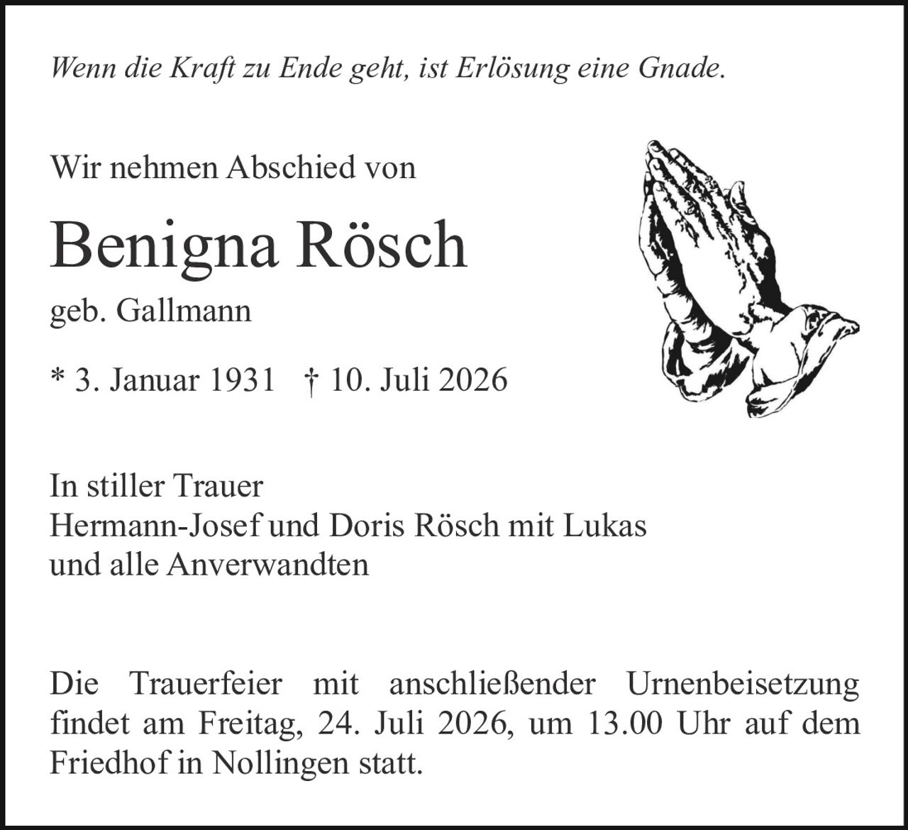 <p><i>Wenn die Kraft zu Ende geht, ist Erlösung eine Gnade.</i></p>

<p>Wir nehmen Abschied von</p>

<p><strong>Benigna Rösch</strong></p>

<p>geb. Gallmann</p>

<p>* 3. Januar 1931 † 10. Juli 2026</p>

<p>In stiller Trauer<br>
Hermann-Josef und Doris Rösch mit Lukas<br>
und alle Anverwandten</p>

<p>Die Trauerfeier mit anschließender Urnenbeisetzung findet am Freitag, 24. Juli 2026, um 13.00 Uhr auf dem Friedhof in Nollingen statt.</p>